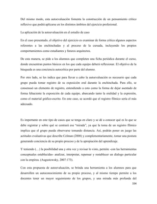 334
Del mismo modo, esta autoevaluación fomenta la construcción de un pensamiento crítico
reflexivo que podrá aplicarse en los distintos ámbitos del ejercicio profesional.
La aplicación de la autoevaluación en el estudio de caso
En el caso presentado, el objetivo del ejercicio es examinar de forma crítica algunos aspectos
referentes a las enchinchadas y al proceso de la cursada, incluyendo los propios
comportamientos como estudiantes y futuros arquitectos.
De esta manera, se pide a los alumnos que completen una ficha periódica durante el curso,
donde encuentran puntos básicos en los que cada equipo deberá reflexionar. El objetivo de la
búsqueda es una conciencia autocrítica por parte del alumno.
Por otro lado, se les indica que para llevar a cabo la autoevaluación es necesario que cada
grupo pueda tomar registro de su exposición oral durante la enchinchada. Para ello, se
consensuó un elemento de registro, entendiendo a esto como la forma de dejar asentado de
forma fehaciente la exposición de cada equipo, abarcando tanto la oralidad y la expresión,
como el material gráfico-escrito. En este caso, se acordó que el registro fílmico sería el más
adecuado.
Es importante en este tipo de casos que se tenga en claro y se dé a conocer qué es lo que se
debe registrar y sobre qué se centrará esa “mirada”, ya que la toma de un registro fílmico
implica que el grupo pueda observarse tomando distancia. Así, podrán poner en juego las
actitudes evaluativas que describe Celman (2008) y complementariamente, tomar una postura
generando conciencia de su propio proceso y de la apropiación del aprendizaje.
Y teniendo (…) la posibilidad una y otra vez y revisar lo visto, permite -con las herramientas
conceptuales establecidas- analizar, interpretar, repensar y restablecer un dialogo particular
con la empírea. (Augustowsky, 2007:173).
Con esta propuesta de autoevaluación, se brinda una herramienta a los alumnos para que
desarrollen un autoconocimiento de su propio proceso, y al mismo tiempo permite a los
docentes tener un mayor seguimiento de los grupos, y una mirada más profunda del
 