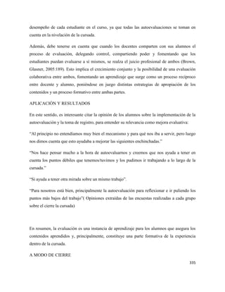 335
desempeño de cada estudiante en el curso, ya que todas las autoevaluaciones se toman en
cuenta en la nivelación de la cursada.
Además, debe tenerse en cuenta que cuando los docentes comparten con sus alumnos el
proceso de evaluación, delegando control, compartiendo poder y fomentando que los
estudiantes puedan evaluarse a sí mismos, se realza el juicio profesional de ambos (Brown,
Glasner, 2005:189). Esto implica el crecimiento conjunto y la posibilidad de una evaluación
colaborativa entre ambos, fomentando un aprendizaje que surge como un proceso recíproco
entre docente y alumno, poniéndose en juego distintas estrategias de apropiación de los
contenidos y un proceso formativo entre ambas partes.
APLICACIÓN Y RESULTADOS
En este sentido, es interesante citar la opinión de los alumnos sobre la implementación de la
autoevaluación y la toma de registro, para entender su relevancia como mejora evaluativa:
“Al principio no entendíamos muy bien el mecanismo y para qué nos iba a servir, pero luego
nos dimos cuenta que esto ayudaba a mejorar las siguientes enchinchadas.”
“Nos hace pensar mucho a la hora de autoevaluarnos y creemos que nos ayuda a tener en
cuenta los puntos débiles que tenemos/tuvimos y los pudimos ir trabajando a lo largo de la
cursada.”
“Si ayuda a tener otra mirada sobre un mismo trabajo”.
“Para nosotros está bien, principalmente la autoevaluación para reflexionar e ir puliendo los
puntos más bajos del trabajo”( Opiniones extraídas de las encuestas realizadas a cada grupo
sobre el cierre la cursada)
En resumen, la evaluación es una instancia de aprendizaje para los alumnos que asegura los
contenidos aprendidos y, principalmente, constituye una parte formativa de la experiencia
dentro de la cursada.
A MODO DE CIERRE
 