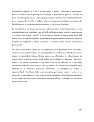 336
Retomando lo expuesto en el inicio de este trabajo, la materia “Historia de la Arquitectura”
brinda un espacio interdisciplinar para el abordaje de problemáticas pasadas y actuales en
torno a la arquitectura. En este sentido, la autoevaluación apunta a promover la construcción
de un enfoque reflexivo sobre el quehacer urbano- arquitectónico, desde el reconocimiento de
la historia como un instrumento de reconstrucción y relación con el presente.
La formulación de estrategias que convierten a la instancia de evaluación cualitativa en una
auténtica instancia de aprendizaje -más allá de la calificación-, incita a construir una relectura
y a generar una “puesta en crisis” de contenidos en relación al programa del Nivel. Del
mismo modo, se relacionan aspectos del presente y lo aprendido en otras disciplinas dentro de
la carrera. En este punto, se reflejan los aportes a la formación de los alumnos como futuros
profesionales.
Una buena enseñanza es aquella que se compromete con el aprendizaje de los estudiantes,
avanzando en la construcción de una didáctica reflexiva y crítica. La modalidad evaluativa
requiere hoy en día la introducción de innovaciones que reformulen a la evaluación como un
nuevo espacio para el aprendizaje, donde ambos sujetos del proceso, educador y educando,
arriben a un mayor crecimiento en sus logros. Uno de los objetivos de la educación
universitaria es formar una conciencia crítica y reflexiva. La introducción de cambios en la
instancia de la evaluación cualitativa, manteniendo los parámetros de libertad y
responsabilidad y facilitando dicha conciencia crítica, proporciona mayores recursos a los
actores del proceso educativo. Esos cambios son las estrategias a desarrollar continuamente,
revalorizando como herramienta fundamental la comunicación y el feedback entre los sujetos
del acto educacional.
 