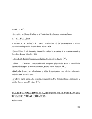 337
BIBLIOGRAFÍA
-Brown, S. y A. Glasner, Evaluar en la Universidad. Problemas y nuevos enfoques,
Barcelona. Narcea, 2005.
-Camilloni A., S. Celman S., E. Litwin, La evaluación de los aprendizajes en el debate
didáctico contemporánea, Buenos Aires, Paidós, 1998.
-Eisner, Elliot, El ojo ilustrado. Indagación cualitativa y mejora de la práctica educativa,
Barcelona, Paidós Educador, 1998.
-Litwin, Edith. Las configuraciones didácticas, Buenos Aires, Paidós, 1997.
-Mazzeo C., A. Romano, La enseñanza de las disciplinas proyectuales. Hacia la construcción
de una didáctica para la enseñanza superior, Buenos Aires, Nobuko, 2007.
-Soboleosky, Laura, La evaluación en el taller de arquitectura: una mirada exploratoria,
Buenos Aires, Nobuko, 2007.
-Sverdlick, Ingrid (comp.), La investigación educativa. Una herramienta de conocimiento y
acción, Buenos Aires, Noveduc, 2007.
CLAVES DEL PENSAMIENTO DE PAULO FREIRE COMO BASES PARA UNA
EDUCACIÓN POPULAR LIBERADORA.-
Julio Balmelli
 