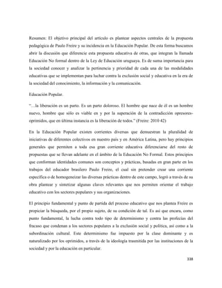 338
Resumen: El objetivo principal del artículo es plantear aspectos centrales de la propuesta
pedagógica de Paulo Freire y su incidencia en la Educación Popular. De esta forma buscamos
abrir la discusión que diferencie esta propuesta educativa de otras, que integran la llamada
Educación No formal dentro de la Ley de Educación uruguaya. Es de suma importancia para
la sociedad conocer y analizar la pertinencia y prioridad de cada una de las modalidades
educativas que se implementan para luchar contra la exclusión social y educativa en la era de
la sociedad del conocimiento, la información y la comunicación.
Educación Popular.
“…la liberación es un parto. Es un parto doloroso. El hombre que nace de él es un hombre
nuevo, hombre que sólo es viable en y por la superación de la contradicción opresores-
oprimidos, que en última instancia es la liberación de todos.” (Freire: 2010 42)
En la Educación Popular existen corrientes diversas que demuestran la pluralidad de
iniciativas de diferentes colectivos en nuestro país y en América Latina, pero hay principios
generales que permiten a toda esa gran corriente educativa diferenciarse del resto de
propuestas que se llevan adelante en el ámbito de la Educación No Formal. Estos principios
que conforman identidades comunes son conceptos y prácticas, basadas en gran parte en los
trabajos del educador brasilero Paulo Freire, el cual sin pretender crear una corriente
específica o de homogeneizar las diversas prácticas dentro de este campo, logró a través de su
obra plantear y sintetizar algunas claves relevantes que nos permiten orientar el trabajo
educativo con los sectores populares y sus organizaciones.
El principio fundamental y punto de partida del proceso educativo que nos plantea Freire es
propiciar la búsqueda, por el propio sujeto, de su condición de tal. Es así que encara, como
punto fundamental, la lucha contra todo tipo de determinismo y contra las profecías del
fracaso que condenan a los sectores populares a la exclusión social y política, así como a la
subordinación cultural. Este determinismo fue impuesto por la clase dominante y es
naturalizado por los oprimidos, a través de la ideología trasmitida por las instituciones de la
sociedad y por la educación en particular.
 
