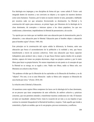 339
Esa ideología nos impregna y nos disciplina de forma tal que –como señala P. Freire- está
integrada dentro de nosotros y nos convierte en objetos y no sujetos de nuestros destinos
como seres humanos. Tenemos, por lo tanto en nuestro interior al amo, pensando y hablando
por nosotros cada vez que actuamos favoreciendo su dominación. La libertad y la
construcción del sujeto pasa entonces, en primer lugar, por liberarnos de la ideología de la
clase dominante, de conceptos e intereses ajenos a las clases populares, los que nos
condicionan y determinan, impidiéndonos la libertad de pensamiento y de acción.
“La opción por eso tenía que ser también entre una educación para la domesticación, para la
alienación y una educación para la libertad. Educación para el hombre objeto o educación
para el hombre sujeto” (Freire: 1969, 44)
Este principio en la construcción del sujeto señala la diferencia, la frontera, entre una
educación que busca el acomodamiento de la población a la realidad y otra, que busca
transformarla a través de acciones colectivas. Entre una educación que busca capacitar
trabajadores para producir más y mejor, y la que busca formar sujetos dueños de su propio
destino, capaces de tomar sus propias decisiones, elegir sus propios caminos y por lo tanto
libres para hacer su propia historia. No menos importante en este punto es el concepto de que
la libertad no se otorga, no se regala a otro. Nadie nos libera, nadie se libera solo, nos
liberamos en colectivo dice Freire:
“No podemos olvidar que la liberación de los oprimidos es la liberación de hombres y no de
“objetos”. Por esto, si no es auto liberación –nadie se libera solo- tampoco es liberación de
unos hecha por otros.” (Freire: 2010, 64)
La relación entre Libertad y Educación.
Al asumirnos como sujetos libres rompemos los lazos con la ideología de la clase dominante,
en un proceso que tiene componentes de auto reflexión, de análisis colectivo y prácticas
concretas, que nos permiten entender y transformar nuestras condiciones de vida. El humano
en tanto ser inacabado –plantea Freire- tiene la vocación de ser más y es ese impulso el que
sostiene la constante búsqueda de la libertad de hombres y mujeres. Todo aquello que tiende a
controlarlo y fijarlo en moldes, que no le son propios, provoca resistencias y conflictos.
 