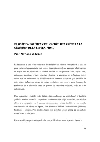 34
FILOSÓFICA POLÍTICA Y EDUCACIÓN: UNA CRÍTICA A LA
CLAUSURA DE LA REFLEXIVIDAD
Prof. Mariana M. Geniz
La educación es una de las relaciones posible entre los varones y mujeres en la cual se
pone en juego la necesidad, o más bien el imperativo moral, de reconocer al otro como
un sujeto que se constituye al interior mismo de ese proceso como sujeto libre,
autónomo, auténtico, crítico, reflexivo. Analizar la educación es reflexionar sobre
cuáles son las condiciones de posibilidad de un modo de educación que posibilite lo
antes dicho, reflexionar acerca de cuáles condiciones son mejores para favorecer la
realización de la educación como un proceso de liberación autónoma, reflexiva y de
autenticidad.
Cabe preguntar: ¿Cuándo están dadas estas condiciones de posibilidad? o también
¿cuándo no están dadas? La respuesta a estas cuestiones exige un análisis, que si bien
ubica a la educación en el centro, necesariamente invoca también lo que podría
denominarse un clima de época, una tendencia cultural, determinados procesos
históricos – sociales. Pero aludir a todos esos aspectos no nos exime de un análisis
filosófico de la educación.
En ese sentido es que propongo abordar esta problemática desde la perspectiva de la
 