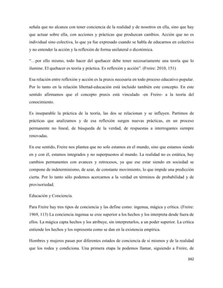 342
señala que no alcanza con tener conciencia de la realidad y de nosotros en ella, sino que hay
que actuar sobre ella, con acciones y prácticas que produzcan cambios. Acción que no es
individual sino colectiva, lo que ya fue expresado cuando se habla de educarnos en colectivo
y no entender la acción y la reflexión de forma unilateral o dicotómica.
“…por ello mismo, todo hacer del quehacer debe tener necesariamente una teoría que lo
ilumine. El quehacer es teoría y práctica. Es reflexión y acción”. (Freire: 2010, 151)
Esa relación entre reflexión y acción es la praxis necesaria en todo proceso educativo popular.
Por lo tanto en la relación libertad-educación está incluido también este concepto. En este
sentido afirmamos que el concepto praxis está vinculado -en Freire- a la teoría del
conocimiento.
Es inseparable la práctica de la teoría, las dos se relacionan y se influyen. Partimos de
prácticas que analizamos y de esa reflexión surgen nuevas prácticas, en un proceso
permanente no lineal, de búsqueda de la verdad, de respuestas a interrogantes siempre
renovadas.
En ese sentido, Freire nos plantea que no solo estamos en el mundo, sino que estamos siendo
en y con él, estamos integrados y no superpuestos al mundo. La realidad no es estática, hay
cambios permanentes con avances y retrocesos, ya que ese estar siendo en sociedad se
compone de indeterminismo, de azar, de constante movimiento, lo que impide una predicción
cierta. Por lo tanto sólo podemos acercarnos a la verdad en términos de probabilidad y de
provisoriedad.
Educación y Conciencia.
Para Freire hay tres tipos de conciencia y las define como: ingenua, mágica y crítica. (Freire:
1969, 113) La conciencia ingenua se cree superior a los hechos y los interpreta desde fuera de
ellos. La mágica capta hechos y los atribuye, sin interpretarlos, a un poder superior. La crítica
entiende los hechos y los representa como se dan en la existencia empírica.
Hombres y mujeres pasan por diferentes estados de conciencia de sí mismos y de la realidad
que los rodea y condiciona. Una primera etapa la podemos llamar, siguiendo a Freire, de
 
