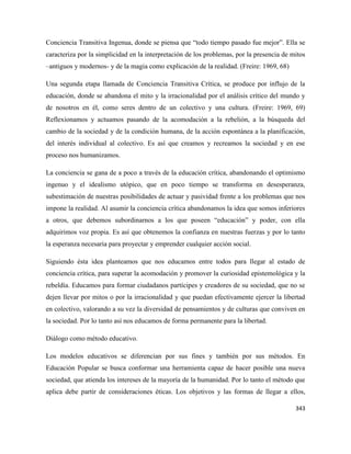 343
Conciencia Transitiva Ingenua, donde se piensa que “todo tiempo pasado fue mejor”. Ella se
caracteriza por la simplicidad en la interpretación de los problemas, por la presencia de mitos
–antiguos y modernos- y de la magia como explicación de la realidad. (Freire: 1969, 68)
Una segunda etapa llamada de Conciencia Transitiva Crítica, se produce por influjo de la
educación, donde se abandona el mito y la irracionalidad por el análisis crítico del mundo y
de nosotros en él, como seres dentro de un colectivo y una cultura. (Freire: 1969, 69)
Reflexionamos y actuamos pasando de la acomodación a la rebelión, a la búsqueda del
cambio de la sociedad y de la condición humana, de la acción espontánea a la planificación,
del interés individual al colectivo. Es así que creamos y recreamos la sociedad y en ese
proceso nos humanizamos.
La conciencia se gana de a poco a través de la educación crítica, abandonando el optimismo
ingenuo y el idealismo utópico, que en poco tiempo se transforma en desesperanza,
subestimación de nuestras posibilidades de actuar y pasividad frente a los problemas que nos
impone la realidad. Al asumir la conciencia crítica abandonamos la idea que somos inferiores
a otros, que debemos subordinarnos a los que poseen “educación” y poder, con ella
adquirimos voz propia. Es así que obtenemos la confianza en nuestras fuerzas y por lo tanto
la esperanza necesaria para proyectar y emprender cualquier acción social.
Siguiendo ésta idea planteamos que nos educamos entre todos para llegar al estado de
conciencia crítica, para superar la acomodación y promover la curiosidad epistemológica y la
rebeldía. Educamos para formar ciudadanos partícipes y creadores de su sociedad, que no se
dejen llevar por mitos o por la irracionalidad y que puedan efectivamente ejercer la libertad
en colectivo, valorando a su vez la diversidad de pensamientos y de culturas que conviven en
la sociedad. Por lo tanto así nos educamos de forma permanente para la libertad.
Diálogo como método educativo.
Los modelos educativos se diferencian por sus fines y también por sus métodos. En
Educación Popular se busca conformar una herramienta capaz de hacer posible una nueva
sociedad, que atienda los intereses de la mayoría de la humanidad. Por lo tanto el método que
aplica debe partir de consideraciones éticas. Los objetivos y las formas de llegar a ellos,
 