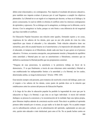 344
deben estar relacionados y no contrapuestos. Nos importa el resultado del proceso educativo,
pero también nos importa evaluar el proceso por el cual llegamos a cumplir los objetivos
planteados. La Libertad no es un regalo ni es impuesta por decreto, se basa en el diálogo y la
praxis consecuente, lo cual no inhibe ni elimina el conflicto entre los intereses contrapuestos
de oprimidos y opresores. No se dialoga con lo antagónico, se dialoga con lo diferente, con lo
diverso. Con lo antagónico se lucha, porque se está frente a una diferencia de tal magnitud
que hace inevitable el conflicto.
En Educación Popular buscamos una relación entre iguales, formando sujetos y no cosas,
respetuosa de los saberes de los demás, pero que no por ello pierde de vista los roles
específicos que tienen el educador y los educandos. Toda relación educativa tiene sus
asimetrías, pero ella no puede basarse en el autoritarismo y la imposición del educador sobre
el educando, ni tampoco en el liberalismo, donde cada uno hace lo que quiere en el proceso
educativo. Vivimos, en nuestra concepción, una permanente tensión y búsqueda de equilibrio
entre autoridad y libertad para no caer en autoritarismo o liberalismo, extremos que en
definitiva cuestionan la libertad posible que nos proponemos construir.
“Ninguna de esas posiciones, la autoritaria o la permisiva trabaja en favor de la
democracia…Y es que finalmente, a través de esas relaciones entre autoridad y libertad se
van estableciendo los indispensables limites a la autoridad y a la libertad, sin los cuales,
deterioradas ambas, se niega la democracia.” (Freire: 1996: 169)
Esta tensión siempre está presente, pero tratamos de resolverla a través del diálogo, junto con
el respeto a los saberes de los demás, como punto de partida ético en la relación que
establecemos entre los actores del proceso de Educación Popular.
A lo largo de los años la educación popular ha perdido la ingenuidad de creer que por la
educación se llega a la libertad, o que ésta es un logro individual. A través del método
dialógico se procesa la conciencia y la reconstrucción de la realidad, bajo una óptica propia,
pero liberarse implica además de conciencia acción social. Para decir su palabra el oprimido
primero debe tomarla por sí mismo, ya que nadie se la dará de regalo. No se podrá romper
con la subordinación cultural, con la subestimación del oprimido, suplantando un amo por
otro, quizás más educado o más intelectual, pero amo al fin. No se puede luchar contra un
 