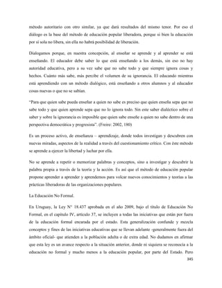 345
método autoritario con otro similar, ya que dará resultados del mismo tenor. Por eso el
diálogo es la base del método de educación popular liberadora, porque si bien la educación
por sí sola no libera, sin ella no habrá posibilidad de liberación.
Dialogamos porque, en nuestra concepción, al enseñar se aprende y al aprender se está
enseñando. El educador debe saber lo que está enseñando a los demás, sin eso no hay
autoridad educativa, pero a su vez sabe que no sabe todo y que siempre ignora cosas y
hechos. Cuánto más sabe, más percibe el volumen de su ignorancia. El educando mientras
está aprendiendo con un método dialógico, está enseñando a otros alumnos y al educador
cosas nuevas o que no se sabían.
“Para que quien sabe pueda enseñar a quien no sabe es preciso que quien enseña sepa que no
sabe todo y que quien aprende sepa que no lo ignora todo. Sin este saber dialéctico sobre el
saber y sobre la ignorancia es imposible que quien sabe enseñe a quien no sabe dentro de una
perspectiva democrática y progresista”. (Freire: 2002, 180)
Es un proceso activo, de enseñanza – aprendizaje, donde todos investigan y descubren con
nuevas miradas, aspectos de la realidad a través del cuestionamiento crítico. Con éste método
se aprende a ejercer la libertad y luchar por ella.
No se aprende a repetir o memorizar palabras y conceptos, sino a investigar y descubrir la
palabra propia a través de la teoría y la acción. Es así que el método de educación popular
propone aprender a aprender y aprendemos para volcar nuevos conocimientos y teorías a las
prácticas liberadoras de las organizaciones populares.
La Educación No Formal.
En Uruguay, la Ley N° 18.437 aprobada en el año 2009, bajo el título de Educación No
Formal, en el capítulo IV, artículo 37, se incluyen a todas las iniciativas que están por fuera
de la educación formal encarada por el estado. Esta generalización confunde y mezcla
conceptos y fines de las iniciativas educativas que se llevan adelante -generalmente fuera del
ámbito oficial- que atienden a la población adulta o de extra edad. No dudamos en afirmar
que esta ley es un avance respecto a la situación anterior, donde ni siquiera se reconocía a la
educación no formal y mucho menos a la educación popular, por parte del Estado. Pero
 
