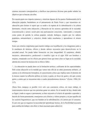 346
creemos necesario conceptualizar y clarificar esas prácticas diversas para poder señalar los
objetivos que se buscan con ellas.
Por nuestra parte nos importa remarcar y sintetizar algunos de los puntos fundamentales de la
educación popular, basándonos en el pensamiento de Paulo Freire y que resumimos en:
educación para formar el sujeto que va unido a la ruptura de la subordinación a la cultura
dominante; vínculo entre educación y liberación de los sectores oprimidos de la sociedad;
concientización y praxis social para una participación consciente, valorizando y tomando
como punto de partida la cultura popular; método dialógico, respeto por los saberes
populares, antiautoritario y colectivo, donde todos enseñamos y aprendemos al mismo
tiempo.
Estos son criterios importantes para nuestro trabajo con la población y los integramos junto a
la enseñanza de técnicas, oficios y demás saberes necesarios para desenvolverse en la
sociedad actual. No puede haber formación sin ésta integralidad. El carpintero, albañil,
mecánico, administrativo, profesional o científico (que en el siglo XXI son hombres o
mujeres, rompiendo con los oficios por género) tiene que tener claro su lugar en la sociedad,
además de conocer las técnicas de su oficio o labor.
“…La educación no puede darse en la limitación acrítica y asfixiante de las especialidades.
Sólo existe educación en la medida que vamos más allá de un saber puramente utilitario...el
camino es la información formadora, el conocimiento crítico que implica tanto el dominio de
la técnica cuanto la reflexión política en torno a quién, en favor de quién y de qué, contra
quién y contra qué se encuentran tales o cuales procedimientos técnicos.” (Freire: 1996,116-
117)
Ahora bien, tampoco es posible vivir solo con conciencia crítica, sin tener trabajo, ni
conocimientos técnicos que nos permitan ganar un salario. En el mundo de hoy, donde todo
es fugaz y nada es seguro o permanente, se hace necesario el criterio de aprender a aprender y
hacerlo de forma permanente, manejarnos con criterios y valores propios y no por aquellos de
los sectores hegemónicos, que nos hunden en la subordinación y la carrera por el consumo.
Es por esto que no negamos la necesidad del aprendizaje técnico, de la flexibilidad necesaria
para cambiar de trabajo o de oficio si fuera necesario para sobrevivir.
 
