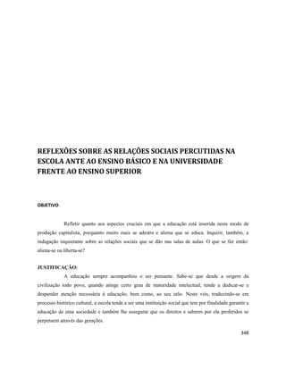 348
REFLEXÕES SOBRE AS RELAÇÕES SOCIAIS PERCUTIDAS NA
ESCOLA ANTE AO ENSINO BÁSICO E NA UNIVERSIDADE
FRENTE AO ENSINO SUPERIOR
OBJETIVO:
Refletir quanto aos aspectos cruciais em que a educação está inserida neste modo de
produção capitalista, porquanto muito mais se adestra e aliena que se educa. Inquirir, também, a
indagação inquietante sobre as relações sociais que se dão nas salas de aulas. O que se faz então:
aliena-se ou liberta-se?
JUSTIFICAÇÃO:
A educação sempre acompanhou o ser pensante. Sabe-se que desde a origem da
civilização todo povo, quando atinge certo grau de maturidade intelectual, tende a dedicar-se e
despender atenção necessária à educação, bem como, ao seu zelo. Neste viés, traduzindo-se em
processo histórico cultural, a escola tende a ser uma instituição social que tem por finalidade garantir a
educação de uma sociedade e também lhe assegurar que os direitos e saberes por ela proferidos se
perpetuem através das gerações.
 