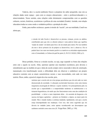 349
Todavia, não é a escola (ambiente físico) o propulsor do saber perquirido, mas sim as
relações dadas neste espaço - para com os ensejos educacionais - entre o professor/educador e o
aluno/estudante. Nesse sentido, estas relações estão diretamente comprometidas com as questões
culturais, sociais, históricas, econômicas e políticas de uma sociedade (Estado). Amiúde, esta relação
educadora traduz-se como sendo a verdadeira política: a produção do saber.
Então, para melhor esclarecer, quanto à missão da “escola”, em sua totalidade, Casali nos
alerta que,
a missão de toda Escola é desenvolver as pessoas, crianças, jovens ou adultos,
contribuindo para que eles se alterem (educar é uma palavra latina que significa
‘mudar de estado’: de dentro para fora e de um estado para outro). Por isso também
ela tem o dever primeiro de ela própria se desenvolver, isto é, alterar-se. Ela só
poderá fazer isso num movimento positivo se mantiver-se articulada organicamente
com a Comunidade e a Cultura da qual faz parte (A. M. D. CASALI, 2004, p.3).
Desse prelúdio, firma-se a missão escolar, ou seja, urge expandir os frutos das relações
entre este e aquele na escola. Aliás, oportuno apontar a(s) mazela(s) escolar(es), pois deveras o
entendimento que na medida em que a ideia de escola sempre esteve associada à ideia de construção,
manutenção e/ou transformação social, a dificuldade dela em observar e estabelecer um projeto
educativo coerente com as atuais características sociais e suas necessidades, está cada vez mais
notória. Disso, então, a possível origem da crise escolar, pois,
sentimos que a escola está em crise porque percebemos que ela está cada vez mais
desencaixada da sociedade. A educação escolarizada funcionou como uma imensa
maquinaria encarregada de fabricar o sujeito moderno. Foi principalmente pela via
escolar que a espacialidade e a temporalidade modernas se estabeleceram e se
tornaram hegemônicas, de modo que elas funcionaram como uma das condições de
possibilidade – e talvez a mais importante delas – de ascensão da burguesia e do
sucesso da lógica capitalista – primeiro no Ocidente e, depois, na maior parte do
mundo. Mas o mundo mudou e continua mudando, rapidamente, sem que a escola
esteja desempenhando tais mudanças. Com isso, não estou sugerindo que ela
deveria ter mudado junto; estou apenas reconhecendo um descompasso que
acabamos sentindo como uma crise (A. Veiga-Neto. 2003, p. 110).
 