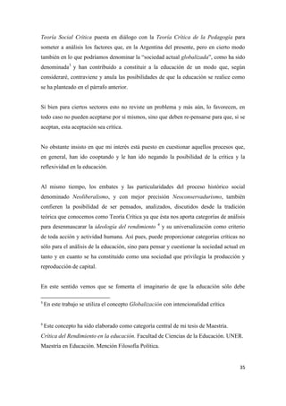 35
Teoría Social Crítica puesta en diálogo con la Teoría Crítica de la Pedagogía para
someter a análisis los factores que, en la Argentina del presente, pero en cierto modo
también en lo que podríamos denominar la “sociedad actual globalizada”, como ha sido
denominada3
y han contribuido a constituir a la educación de un modo que, según
consideraré, contraviene y anula las posibilidades de que la educación se realice como
se ha planteado en el párrafo anterior.
Si bien para ciertos sectores esto no reviste un problema y más aún, lo favorecen, en
todo caso no pueden aceptarse por sí mismos, sino que deben re-pensarse para que, si se
aceptan, esta aceptación sea crítica.
No obstante insisto en que mi interés está puesto en cuestionar aquellos procesos que,
en general, han ido cooptando y le han ido negando la posibilidad de la crítica y la
reflexividad en la educación.
Al mismo tiempo, los embates y las particularidades del proceso histórico social
denominado Neoliberalismo, y con mejor precisión Neoconservadurismo, también
confieren la posibilidad de ser pensados, analizados, discutidos desde la tradición
teórica que conocemos como Teoría Crítica ya que ésta nos aporta categorías de análisis
para desenmascarar la ideología del rendimiento 4
y su universalización como criterio
de toda acción y actividad humana. Así pues, puede proporcionar categorías críticas no
sólo para el análisis de la educación, sino para pensar y cuestionar la sociedad actual en
tanto y en cuanto se ha constituido como una sociedad que privilegia la producción y
reproducción de capital.
En este sentido vemos que se fomenta el imaginario de que la educación sólo debe
3
En este trabajo se utiliza el concepto Globalización con intencionalidad crítica
4
Este concepto ha sido elaborado como categoría central de mi tesis de Maestría.
Crítica del Rendimiento en la educación. Facultad de Ciencias de la Educación. UNER.
Maestría en Educación. Mención Filosofía Política.
 