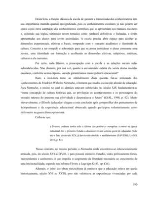 350
Desta feita, a função clássica da escola de garantir a transmissão dos conhecimentos tem
sua importância mantida quando ressignificada, pois os conhecimentos escolares já não podem ser
vistos como mera adaptação dos conhecimentos científicos que se apresentam nos manuais escolares
e, seguindo sua lógica, tampouco serem tomados como verdades definitivas e fechadas, a serem
apresentadas aos alunos para serem assimiladas. A escola precisa abrir espaço para acolher as
dimensões experienciais, afetivas e locais, rompendo com o conceito acadêmico e iluminista de
cultura. Conceito a ser rompido e sobrestado para que se possa considerar o aluno consoante uma
pessoa, uma identidade em formação e acolhendo as dimensões afetivas, subjetivas, estéticas,
culturais a ele inerentes.
Por certo, nada frívolo, a preocupação com a escola e as relações sociais nelas
substabelecidas. Não obstante, por sua vez, quanto à universidade estaria ela isenta destas mazelas
escolares, conforme acima exposto, ou nela garantiríamos maior polidez educacional?
Bom, a investida rumo ao entendimento desta questão faz-se utilizando dos
conhecimentos de Friedrich Wilhelm Nietzsche, o homem que mudou o conceito alemão de educação.
Para Nietzsche, o ensino no qual os alemães estavam submetidos no século XIX fundamentava-se
“numa concepção de cultura histórica que, ao privilegiar os acontecimentos e os personagens do
passado retirava do presente sua efetividade e desenraizava o futuro” (DIAL, 1990, p. 02). Muito
provavelmente, o filósofo (educador) chegou a esta conclusão após compartilhar dos pensamentos de
Schopenhauer e da experiência educacional observada quando participou voluntariamente como
enfermeiro na guerra franco-prussiana.
Colhe-se que,
a Prússia, embora tenha sido a última das potências européias a entrar na época
industrial, foi o primeiro Estado a desenvolver um sistema geral de educação. Nela
até o final do século XIX, já havia sido abolido o analfabetismo (FÁVERO; LAGO,
2010, p. 82).
Nesse contexto, no mesmo período, a Alemanha ainda encontrava-se educacionalmente
atrasada, pois, do século XVI ao XVIII, o país possuía inúmeros Estados, todos politicamente fortes,
independentes e autônomos, o que impedia o surgimento da liberdade necessária ao crescimento de
uma intelectualidade, segundo nos informa Fávero e Lago (pp.82-83, op. Cit.).
Ademais, o labor das obras nietzschiana já ensinava que a educação estava em queda
historicamente, século XVI ao XVIII, pois não valorizava as experiências vivenciadas por cada
 
