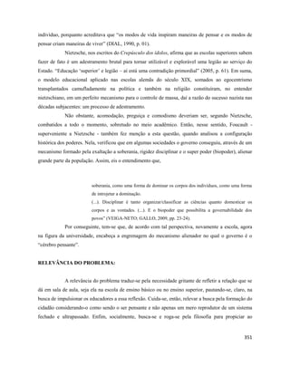 351
indivíduo, porquanto acreditava que “os modos de vida inspiram maneiras de pensar e os modos de
pensar criam maneiras de viver” (DIAL, 1990, p. 01).
Nietzsche, nos escritos do Crepúsculo dos ídolos, afirma que as escolas superiores sabem
fazer de fato é um adestramento brutal para tornar utilizável e explorável uma legião ao serviço do
Estado. “Educação ‘superior’ e legião – aí está uma contradição primordial” (2005, p. 61). Em suma,
o modelo educacional aplicado nas escolas alemãs do século XIX, somados ao egocentrismo
transplantados camufladamente na política e também na religião constituíram, no entender
nietzschiano, em um perfeito mecanismo para o controle de massa, daí a razão do sucesso nazista nas
décadas subjacentes: um processo de adestramento.
Não obstante, acomodação, preguiça e comodismo deveriam ser, segundo Nietzsche,
combatidos a todo o momento, sobretudo no meio acadêmico. Então, nesse sentido, Foucault -
superveniente a Nietzsche - também fez menção a esta questão, quando analisou a configuração
histórica dos poderes. Nela, verificou que em algumas sociedades o governo conseguiu, através de um
mecanismo formado pela exaltação a soberania, rigidez disciplinar e o super poder (biopoder), alienar
grande parte da população. Assim, eis o entendimento que,
soberania, como uma forma de dominar os corpos dos indivíduos, como uma forma
de introjetar a dominação.
(...). Disciplinar é tanto organizar/classificar as ciências quanto domesticar os
corpos e as vontades. (...). E o biopoder que possibilita a governabilidade dos
povos” (VEIGA-NETO; GALLO, 2009, pp. 23-24).
Por conseguinte, tem-se que, de acordo com tal perspectiva, novamente a escola, agora
na figura da universidade, encabeça a engrenagem do mecanismo alienador no qual o governo é o
“cérebro pensante”.
RELEVÂNCIA DO PROBLEMA:
A relevância do problema traduz-se pela necessidade gritante de refletir a relação que se
dá em sala de aula, seja ela na escola de ensino básico ou no ensino superior, pautando-se, claro, na
busca de impulsionar os educadores a essa reflexão. Cuida-se, então, relevar a busca pela formação do
cidadão considerando-o como sendo o ser pensante e não apenas um mero reprodutor de um sistema
fechado e ultrapassado. Enfim, socialmente, busca-se e roga-se pela filosofia para propiciar ao
 