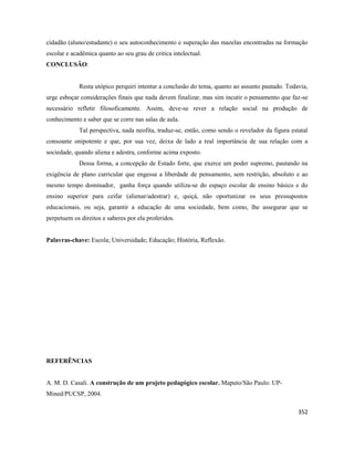 352
cidadão (aluno/estudante) o seu autoconhecimento e superação das mazelas encontradas na formação
escolar e acadêmica quanto ao seu grau de critica intelectual.
CONCLUSÃO:
Resta utópico perquiri intentar a conclusão do tema, quanto ao assunto pautado. Todavia,
urge esboçar considerações finais que nada devem finalizar, mas sim incutir o pensamento que faz-se
necessário refletir filosoficamente. Assim, deve-se rever a relação social na produção de
conhecimento e saber que se corre nas salas de aula.
Tal perspectiva, nada neofita, traduz-se, então, como sendo o revelador da figura estatal
consoante onipotente e que, por sua vez, deixa de lado a real importância de sua relação com a
sociedade, quando aliena e adestra, conforme acima exposto.
Dessa forma, a concepção de Estado forte, que exerce um poder supremo, pautando na
exigência de plano curricular que engessa a liberdade de pensamento, sem restrição, absoluto e ao
mesmo tempo dominador, ganha força quando utiliza-se do espaço escolar de ensino básico e do
ensino superior para ceifar (alienar/adestrar) e, quiçá, não oportunizar os seus pressupostos
educacionais, ou seja, garantir a educação de uma sociedade, bem como, lhe assegurar que se
perpetuem os direitos e saberes por ela proferidos.
Palavras-chave: Escola; Universidade; Educação; História, Reflexão.
REFERÊNCIAS
A. M. D. Casali. A construção de um projeto pedagógico escolar. Maputo/São Paulo: UP-
Mined/PUCSP, 2004.
 