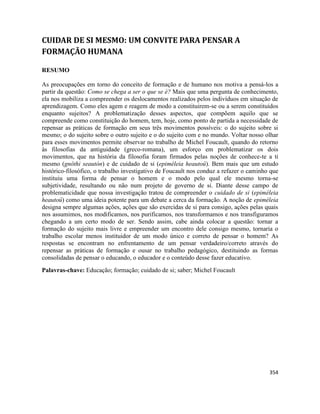 354
CUIDAR DE SI MESMO: UM CONVITE PARA PENSAR A
FORMAÇÃO HUMANA
RESUMO
As preocupações em torno do conceito de formação e de humano nos motiva a pensá-los a
partir da questão: Como se chega a ser o que se é? Mais que uma pergunta de conhecimento,
ela nos mobiliza a compreender os deslocamentos realizados pelos indivíduos em situação de
aprendizagem. Como eles agem e reagem de modo a constituirem-se ou a serem constituídos
enquanto sujeitos? A problematização desses aspectos, que compõem aquilo que se
compreende como constituição do homem, tem, hoje, como ponto de partida a necessidade de
repensar as práticas de formação em seus três movimentos possíveis: o do sujeito sobre si
mesmo; o do sujeito sobre o outro sujeito e o do sujeito com e no mundo. Voltar nosso olhar
para esses movimentos permite observar no trabalho de Michel Foucault, quando do retorno
às filosofias da antiguidade (greco-romana), um esforço em problematizar os dois
movimentos, que na história da filosofia foram firmados pelas noções de conhece-te a ti
mesmo (gnôthi seautón) e de cuidado de si (epiméleia heautoû). Bem mais que um estudo
histórico-filosófico, o trabalho investigativo de Foucault nos conduz a refazer o caminho que
instituiu uma forma de pensar o homem e o modo pelo qual ele mesmo torna-se
subjetividade, resultando ou não num projeto de governo de si. Diante desse campo de
problematicidade que nossa investigação tratou de compreender o cuidado de si (epiméleia
heautoû) como uma ideia potente para um debate a cerca da formação. A noção de epiméleia
designa sempre algumas ações, ações que são exercidas de si para consigo, ações pelas quais
nos assumimos, nos modificamos, nos purificamos, nos transformamos e nos transfiguramos
chegando a um certo modo de ser. Sendo assim, cabe ainda colocar a questão: tornar a
formação do sujeito mais livre e empreender um encontro dele consigo mesmo, tornaria o
trabalho escolar menos instituidor de um modo único e correto de pensar o homem? As
respostas se encontram no enfrentamento de um pensar verdadeiro/correto através do
repensar as práticas de formação e ousar no trabalho pedagógico, destituindo as formas
consolidadas de pensar o educando, o educador e o conteúdo desse fazer educativo.
Palavras-chave: Educação; formação; cuidado de si; saber; Michel Foucault
 