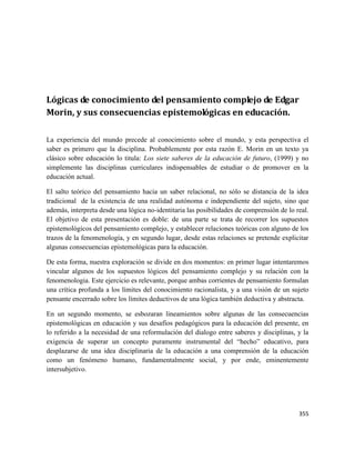 355
Lógicas de conocimiento del pensamiento complejo de Edgar
Morin, y sus consecuencias epistemológicas en educación.
La experiencia del mundo precede al conocimiento sobre el mundo, y esta perspectiva el
saber es primero que la disciplina. Probablemente por esta razón E. Morin en un texto ya
clásico sobre educación lo titula: Los siete saberes de la educación de futuro, (1999) y no
simplemente las disciplinas curriculares indispensables de estudiar o de promover en la
educación actual.
El salto teórico del pensamiento hacia un saber relacional, no sólo se distancia de la idea
tradicional de la existencia de una realidad autónoma e independiente del sujeto, sino que
además, interpreta desde una lógica no-identitaria las posibilidades de comprensión de lo real.
El objetivo de esta presentación es doble: de una parte se trata de recorrer los supuestos
epistemológicos del pensamiento complejo, y establecer relaciones teóricas con alguno de los
trazos de la fenomenología, y en segundo lugar, desde estas relaciones se pretende explicitar
algunas consecuencias epistemológicas para la educación.
De esta forma, nuestra exploración se divide en dos momentos: en primer lugar intentaremos
vincular algunos de los supuestos lógicos del pensamiento complejo y su relación con la
fenomenologia. Este ejercicio es relevante, porque ambas corrientes de pensamiento formulan
una crítica profunda a los límites del conocimiento racionalista, y a una visión de un sujeto
pensante encerrado sobre los límites deductivos de una lógica también deductiva y abstracta.
En un segundo momento, se esbozaran lineamientos sobre algunas de las consecuencias
epistemológicas en educación y sus desafíos pedagógicos para la educación del presente, en
lo referido a la necesidad de una reformulación del dialogo entre saberes y disciplinas, y la
exigencia de superar un concepto puramente instrumental del “hecho” educativo, para
desplazarse de una idea disciplinaria de la educación a una comprensión de la educación
como un fenómeno humano, fundamentalmente social, y por ende, eminentemente
intersubjetivo.
 