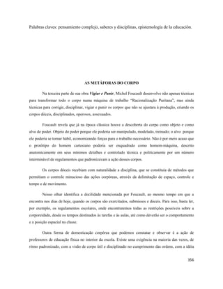 356
Palabras claves: pensamiento complejo, saberes y disciplinas, epistemología de la educación.
AS METÁFORAS DO CORPO
Na terceira parte de sua obra Vigiar e Punir, Michel Foucault desenvolve não apenas técnicas
para transformar todo o corpo numa máquina de trabalho “Racionalização Puritana”, mas ainda
técnicas para corrigir, disciplinar, vigiar e punir os corpos que não se ajustara à produção, criando os
corpos dóceis, disciplinados, operosos, assexuados.
Foucault revela que já na época clássica houve a descoberta do corpo como objeto e como
alvo de poder. Objeto do poder porque ele poderia ser manipulado, modelado, treinado; o alvo porque
ele poderia se tornar hábil, economizando forças para o trabalho necessário. Não é por mero acaso que
o protótipo do homem cartesiano poderia ser enquadrado como homem-máquina, descrito
anatomicamente em seus mínimos detalhes e controlado técnica e politicamente por um número
interminável de regulamentos que padronizavam a ação desses corpos.
Os corpos dóceis recebiam com naturalidade a disciplina, que se constituía de métodos que
permitiam o controle minucioso das ações corpóreas, através da delimitação de espaço, controle e
tempo e de movimento.
Nosso olhar identifica a docilidade mencionada por Foucault, ao mesmo tempo em que a
encontra nos dias de hoje, quando os corpos são exercitados, submissos e dóceis. Para isso, basta ler,
por exemplo, os regulamentos escolares, onde encontraremos todas as restrições possíveis sobre a
corporeidade, desde os tempos destinados às tarefas e às aulas, até como deverão ser o comportamento
e a posição espacial na classe.
Outra forma de domesticação corpórea que podemos constatar e observar é a ação de
professores de educação física no interior da escola. Existe uma exigência na maioria das vezes, de
ritmo padronizado, com a visão de corpo útil e disciplinado no cumprimento das ordens, com a idéia
 
