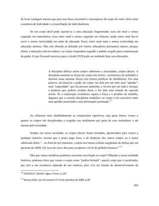 357
de levar vantagem mesmo que para isso fosse necessário o menosprezo do corpo do outro, bem como
a ausência de ludicidade e a exacerbação do individualismo.
Só um corpo dócil pode sujeitar-se a uma educação fragmentada; ecoa um sinal e somos
cognição em matemática; ecoa outro sinal e somos cognição em ciências; ainda outro sinal faz-se
ouvir e somos motricidade em aulas de educação física; outro sinal mais e somos criatividade em
educação artística. Mas este absurdo já deletado por muitos educadores permanece intacto, porque,
afinal, a educação está em ordem e os corpos respondem segundo o padrão exigido para a manutenção
do poder. O que Foucault escreveu para o século XVII pode ser reeditado hoje sem alterações.
A disciplina fabrica assim corpos submissos e exercitados, corpos dóceis. A
disciplina aumenta as forças do corpo (em termos econômicos de utilidade) e
diminui essas mesmas forças (em termos políticos de obediência). Em uma
palavra: ela dissocia o poder do corpo; faz dele por um lado uma “aptidão”,
uma “capacidade” que ela procura aumentar, e inverte por um lado a energia,
a potência que poderia resultar disso, e faz dela uma relação de sujeição
estrita. Se a exploração econômica separa a força e o produto do trabalho,
digamos que a coerção disciplinar estabelece no corpo o elo coercitivo entre
uma aptidão aumentada e uma dominação acentuada.113
Ao olharmos mais detalhadamente as competições esportivas, seja quais forem, vemos o
quanto os corpos são disciplinados e exigidos um rendimento por parte de seus treinadores e até
mesmo pela sociedade.
Sempre em nossa sociedade, os corpos dóceis foram treinados, aprimorados para vencer a
qualquer maneira, mesmo que o preço pago fosse o do desprezo dos outros corpos ou a maior
submissão deles.“... no final de um maratona, o atleta tem menos células sangüíneas de defesa que um
paciente de AIDS. Ele leva até cinco dias para recuperar o nível de glóbulos brancos.”114
Mas que outras metáforas podemos encontrar em relação ao corpo? Olhando a nossa realidade
histórica, podemos dizer que vemos o corpo como “jardim fechado”, aquele corpo que é sacralizado,
que tem a sua existência separada de sua essência, pois vive em função do desenvolvimento do
113
FOUCAULT, Michel. Vigiar e Punir, p.127
114
Revista VEJA ano 33 numero 37 13 de setembro de 2000. p.90
 