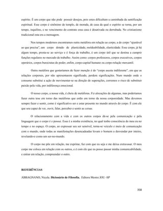 358
espírito. É um corpo que não pode possuir desejos, pois estes dificultam a caminhada da santificação
espiritual. Esse corpo é sinônimo de templo, de morada, de casa da qual o espírito se torna, por um
tempo, inquilino, e no vencimento do contrato essa casa é desativada ou derrubada. No cristianismo
tradicional esta era a mensagem.
Nos tempos modernos encontramos outra metáfora em relação ao corpo, a do corpo “ajustável
ao que precisa”, um corpo dotado de plasticidade, moldeabilidade, elasticidade. Esse corpo, já há
algum tempo, presta-se ao serviço e é força de trabalho, é um corpo útil que se destina a cumprir
funções regulares no mercado de trabalho. Assim como: corpos professores, corpos executivos, corpos
operários, corpos burocratas do poder, enfim, corpo-capital humano ou corpo-relação mercantil.
Outra metáfora que gostaríamos de fazer menção é do “corpo asceta indiferente”, em que as
relações corporais, por não apresentarem significado, perdem significações. Num mundo onde o
consumo substitui a ação de movimentar-se na direção de superações, corremos o risco de substituir
paixão pela vida, por indiferença emocional.
O nosso corpo, a nossa vida, é cheia de metáforas. Fiz alocuções de algumas, mas poderíamos
fazer outra tese em torno das metáforas que estão em torno da nossa corporeidade. Mas devemos
sempre fazer e sentir, como é significativo ser e estar presente no mundo através do corpo. É com ele
que sou capaz de ver, ouvir, falar, perceber e sentir as coisas.
O relacionamento com a vida e com os outros corpos dá-se pela comunicação e pela
linguagem que o corpo é e possui. Essa é a minha existência, no qual tenho consciência do meu eu no
tempo e no espaço. O corpo, ao expressar seu ser sensível, torna-se veículo e meio de comunicação
com o mundo, onde todas as manifestações desencadeadas levam o homem a desvendar por inteiro,
revelando-o como um ser-no-mundo.
O corpo me põe em relação, me exprime, faz com que eu seja e me deixa extravasar. O meu
corpo me coloca em relação com os outros, e é com ele que eu posso passar minha comunicabilidade,
e entrar em relação, compreender o outro.
REFERÊNCIAS
ABBAGNANO, Nicola. Dicionário de Filosofia. Editora Mestre JOU -SP
 