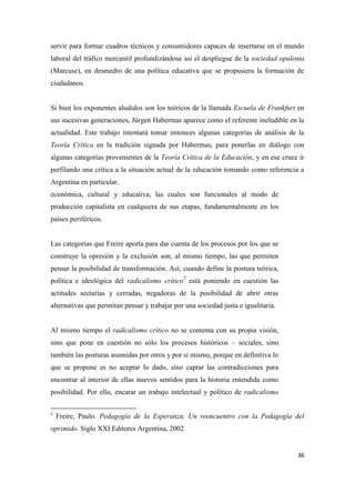 36
servir para formar cuadros técnicos y consumidores capaces de insertarse en el mundo
laboral del tráfico mercantil profundizándose así el despliegue de la sociedad opulenta
(Marcuse), en desmedro de una política educativa que se propusiera la formación de
ciudadanos.
Si bien los exponentes aludidos son los teóricos de la llamada Escuela de Frankfurt en
sus sucesivas generaciones, Jürgen Habermas aparece como el referente ineludible en la
actualidad. Este trabajo intentará tomar entonces algunas categorías de análisis de la
Teoría Crítica en la tradición signada por Habermas, para ponerlas en diálogo con
algunas categorías provenientes de la Teoría Crítica de la Educación, y en ese cruce ir
perfilando una crítica a la situación actual de la educación tomando como referencia a
Argentina en particular.
económica, cultural y educativa, las cuales son funcionales al modo de
producción capitalista en cualquiera de sus etapas, fundamentalmente en los
países periféricos.
Las categorías que Freire aporta para dar cuenta de los procesos por los que se
construye la opresión y la exclusión son, al mismo tiempo, las que permiten
pensar la posibilidad de transformación. Así, cuando define la postura teórica,
política e ideológica del radicalismo crítico5
está poniendo en cuestión las
actitudes sectarias y cerradas, negadoras de la posibilidad de abrir otras
alternativas que permitan pensar y trabajar por una sociedad justa e igualitaria.
Al mismo tiempo el radicalismo crítico no se contenta con su propia visión,
sino que pone en cuestión no sólo los procesos históricos – sociales, sino
también las posturas asumidas por otros y por sí mismo, porque en definitiva lo
que se propone es no aceptar lo dado, sino captar las contradicciones para
encontrar al interior de ellas nuevos sentidos para la historia entendida como
posibilidad. Por ello, encarar un trabajo intelectual y político de radicalismo
5
Freire, Paulo. Pedagogía de la Esperanza. Un reencuentro con la Pedagogía del
oprimido. Siglo XXI Editores Argentina, 2002
 