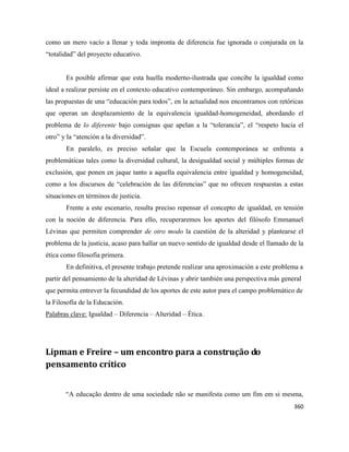 360
como un mero vacío a llenar y toda impronta de diferencia fue ignorada o conjurada en la
“totalidad” del proyecto educativo.
Es posible afirmar que esta huella moderno-ilustrada que concibe la igualdad como
ideal a realizar persiste en el contexto educativo contemporáneo. Sin embargo, acompañando
las propuestas de una “educación para todos”, en la actualidad nos encontramos con retóricas
que operan un desplazamiento de la equivalencia igualdad-homogeneidad, abordando el
problema de lo diferente bajo consignas que apelan a la “tolerancia”, el “respeto hacia el
otro” y la “atención a la diversidad”.
En paralelo, es preciso señalar que la Escuela contemporánea se enfrenta a
problemáticas tales como la diversidad cultural, la desigualdad social y múltiples formas de
exclusión, que ponen en jaque tanto a aquella equivalencia entre igualdad y homogeneidad,
como a los discursos de “celebración de las diferencias” que no ofrecen respuestas a estas
situaciones en términos de justicia.
Frente a este escenario, resulta preciso repensar el concepto de igualdad, en tensión
con la noción de diferencia. Para ello, recuperaremos los aportes del filósofo Emmanuel
Lévinas que permiten comprender de otro modo la cuestión de la alteridad y plantearse el
problema de la justicia, acaso para hallar un nuevo sentido de igualdad desde el llamado de la
ética como filosofía primera.
En definitiva, el presente trabajo pretende realizar una aproximación a este problema a
partir del pensamiento de la alteridad de Lévinas y abrir también una perspectiva más general
que permita entrever la fecundidad de los aportes de este autor para el campo problemático de
la Filosofía de la Educación.
Palabras clave: Igualdad – Diferencia – Alteridad – Ética.
Lipman e Freire – um encontro para a construção do
pensamento crítico
“A educação dentro de uma sociedade não se manifesta como um fim em si mesma,
 