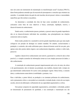 361
mas sim como um instrumento de manutenção ou transformação social” (Luckesi,1994:31),
desta forma podemos entender que ela necessita de pressupostos e conceitos que orientem seu
caminho. A sociedade dentro da qual ela está inserida, deverá possuir valores e necessidades
específicas que irão nortear a sua prática.
Ao denominar a sociedade dos dias de hoje como sociedade do conhecimento,
colocamos como base de seus objetivos a busca, construção, lapidação, reserva, e
desenvolvimento de conhecimento.
Sendo assim, o conhecimento passou, portanto, a possuir status de grande importância
não só no desenvolvimento individual das sociedades, mas principalmente nas relações
comerciais entre as nações.
Deste modo, produzi-lo e acumulá-lo será de grande importância para que uma nação
coloque-se em posição de destaque no cenário mundial. No entanto, exclusivamente a
produção e o acúmulo, não serão suficientes para o desenvolvimento social de um país, pois
apenas estes dois pontos darão origem a um conhecimento dogmático, estático e sobre tudo,
perecível.
Lapidar e desenvolver conhecimento sem testá-lo, questioná-lo e criticá-lo não se fará
possível, e o simples acumular de informações tornar-se-á um simples processar de dados, e
não conhecimento.
A construção do conhecimento passará imperiosamente pelo crivo do teste, da crítica
e do questionamento, não só durante sua produção, mas também, durante todo o tempo em
que determinado conhecimento for aceito como paradigma vigente. Desta forma, e somente
desta, o conhecimento estará aberto à mobilidade e, portanto, vivo.
Para o indivíduo, o ponto fulcral, na produção e no constante polimento do conhecimento,
será o pensamento crítico; e este poderá ser construído e treinado desde o início do seu trajeto
escolar, através da elaboração e refinamento de sua capacidade argumentativa e crítica.
Este pensar composto de capacidade argumentativa, curiosidade e criticidade, poderá
ser denominado de pensamento de qualidade, e sua construção e manutenção nos são
 