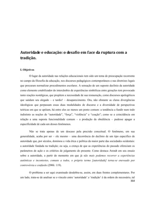 364
Autoridade e educação: o desafio em face da ruptura com a
tradição.
I. Objetivos
O lugar da autoridade nas relações educacionais tem sido um tema de preocupação recorrente
no campo da filosofia da educação, nos discursos pedagógicos contemporâneos e nas diretrizes legais
que procuram normalizar procedimentos escolares. A sensação de um suposto declínio da autoridade
como elemento estabilizador do intercâmbio de experiências simbólicas entre gerações tem provocado
tanto reações nostálgicas, que propõem a necessidade de sua restauração, como discursos apologéticos
que saúdam seu alegado – e tardio! – desaparecimento. Ora, não obstante as claras divergências
ideológicas que perpassam essas duas modalidades de discurso e a diversidade de perspectivas
teóricas em que se apóiam, há entre eles ao menos um ponto comum: a tendência a fundir num todo
indistinto as noções de “autoridade”, “força”, “violência” e “coação”; como se a coincidência em
relação a uma suposta funcionalidade comum – a produção da obediência – pudesse apagar a
especificidade de cada um desses fenômenos.
Não se trata apenas de um descaso pela precisão conceitual. O fenômeno, em sua
generalidade, acaba por ser – ele mesmo – uma decorrência do declínio de um tipo específico de
autoridade que, por séculos, dominou a vida ética e política da maior parte das sociedades ocidentais:
a autoridade fundada na tradição; ou seja, a crença de que as experiências do passado ofereciam os
parâmetros de ação e os critérios de julgamento do presente. Como destaca Arendt em seu ensaio
sobre a autoridade, a partir do momento em que já não mais podemos recorrer a experiências
autênticas e incontestes, comuns a todos, o próprio termo [autoridade] torna-se enevoado por
controvérsia e confusão (2006: 119).
O problema a ser aqui examinado desdobra-se, assim, em duas frentes complementares. Por
um lado, trata-se de analisar se o vínculo entre ‘autoridade’ e ‘tradição’ é da ordem do necessário, tal
 