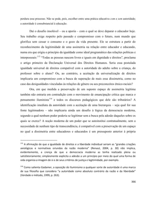 366
perdura esse processo. Não se pode, pois, escolher entre uma prática educativa com e sem autoridade;
a autoridade é consubstancial à educação.
Daí o desafio insolúvel – ou a aporia – com o qual se deve deparar o educador hoje.
Seu trabalho exige respeito pelo passado e compromisso com o futuro, num mundo que
glorifica sem cessar o consumo e o gozo da vida presente. Ele se estrutura a partir do
reconhecimento da legitimidade de uma assimetria na relação entre educador e educando,
numa era que erigiu o princípio da igualdade como ideal programático das relações políticas e
interpessoais:115
“Todas as pessoas nascem livres e iguais em dignidade e direitos”, proclama
o artigo primeiro da Declaração Universal dos Direitos Humanos. Seria essa postulada
igualdade universal de direitos compatível com a autoridade do adulto sobre a criança, do
professor sobre o aluno? Ou, ao contrário, a aceitação da universalização de direitos
implicaria um compromisso com a busca de superação de mais essa dissimetria, como no
caso das desigualdades vinculadas às relações de gênero ou aos preconceitos étnico-raciais?
Ora, em que medida a preservação de um suposto espaço de assimetria legítima
também não entraria em contradição com o movimento de emancipação crítica que marca o
pensamento iluminista116
e todos os discursos pedagógicos que dele são tributários? A
identificação imediata da autoridade com a aceitação de uma hierarquia – seja qual for sua
fonte legitimadora – não implicaria ainda um desafio à lógica da democracia moderna,
segundo a qual nenhum poder poderia se legitimar sem a busca pela adesão daqueles sobre os
quais se exerce? A noção moderna de um poder que se autoinstitui contratualmente, sem a
necessidade de nenhum tipo de transcendência, é compatível com a preservação de um espaço
no qual a dissimetria entre educadores e educandos é um pressuposto anterior à própria
115
A afirmação de que a igualdade de direitos e a liberdade individual seriam as “grandes criações
axiológicas e normativas oriundas da razão moderna” (Renaut, 2004, p. 30) não implica,
evidentemente, a crença de que a democracia moderna as tenha realizado plena ou
satisfatoriamente; simplesmente explicita a adesão a um princípio por meio do qual uma forma de
vida organiza a imagem de si e de seus critérios de justiça e legitimidade, por exemplo.
116
Como salienta Gadamer, a oposição do Iluminismo a qualquer sorte de autoridade é uma marca
de sua filosofia que considera “a autoridade como absoluto contrário da razão e da liberdade”
(Verdade e método, 1999, p. 263).
 