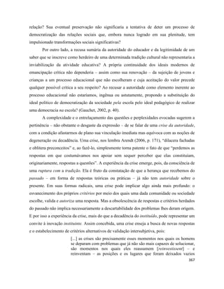 367
relação? Sua eventual preservação não significaria a tentativa de deter um processo de
democratização das relações sociais que, embora nunca logrado em sua plenitude, tem
impulsionado transformações sociais significativas?
Por outro lado, a recusa sumária da autoridade do educador e da legitimidade de um
saber que se inscreve como herdeiro de uma determinada tradição cultural não representaria a
inviabilização da atividade educativa? A própria continuidade dos ideais modernos de
emancipação crítica não dependeria – assim como sua renovação – da sujeição de jovens e
crianças a um processo educacional que não escolheram e cuja aceitação do valor precede
qualquer possível crítica a seu respeito? Ao recusar a autoridade como elemento inerente ao
processo educacional não estaríamos, ingênua ou astutamente, propondo a substituição do
ideal político de democratização da sociedade pela escola pelo ideal pedagógico de realizar
uma democracia na escola? (Gauchet, 2002, p. 40).
A complexidade e o entrelaçamento das questões e perplexidades evocadas sugerem a
pertinência – não obstante o desgaste da expressão – de se falar de uma crise da autoridade,
com a condição afastarmos de plano sua vinculação imediata mas equívoca com as noções de
degeneração ou decadência. Uma crise, nos lembra Arendt (2006, p. 171), “dilacera fachadas
e oblitera preconceitos” e, ao fazê-lo, simplesmente torna patente o fato de que “perdemos as
respostas em que costumávamos nos apoiar sem sequer perceber que elas constituíam,
originariamente, respostas a questões”. A experiência da crise emerge, pois, da consciência de
uma ruptura com a tradição. Ela é fruto da constatação de que a herança que recebemos do
passado – em forma de respostas teóricas ou práticas – já não tem autoridade sobre o
presente. Em suas formas radicais, uma crise pode implicar algo ainda mais profundo: o
esvanecimento dos próprios critérios por meio dos quais uma dada comunidade ou sociedade
escolhe, valida e autoriza uma resposta. Mas a obsolescência de respostas e critérios herdados
do passado não implica necessariamente a descartabilidade dos problemas lhes deram origem.
E por isso a experiência da crise, mais do que a decadência do instituído, pode representar um
convite à inovação instituinte. Assim concebida, uma crise enseja a busca de novas respostas
e o estabelecimento de critérios alternativos de validação intersubjetiva, pois:
[...] as crises são precisamente esses momentos nos quais os homens
se deparam com problemas que já não são mais capazes de solucionar,
são momentos nos quais eles reassumem [reinvestissent] – e
reinventam – as posições e os lugares que foram deixados vazios
 
