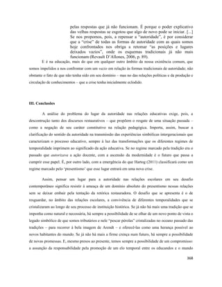 368
pelas respostas que já não funcionam. É porque o poder explicativo
das velhas respostas se esgotou que algo de novo pode se iniciar. [...]
Se nos propomos, pois, a repensar a “autoridade”, é por considerar
que a “crise” de todas as formas de autoridade com as quais somos
hoje confrontados nos obriga a retomar “as posições e lugares
deixados vazios”, onde os esquemas tradicionais já não mais
funcionam (Revault D’Allones, 2006, p. 89).
E é na educação, mais do que em qualquer outro âmbito da nossa existência comum, que
somos impelidos a nos confrontar com um vazio em relação às formas tradicionais de autoridade; não
obstante o fato de que não tenha sido em seu domínio – mas no das relações políticas e da produção e
circulação de conhecimentos – que a crise tenha inicialmente eclodido.
III. Conclusões
A análise do problema do lugar da autoridade nas relações educativas exige, pois, a
descontrução tanto dos discursos restaurativos – que propõem o resgate de uma situação passada –
como a negação de seu caráter constitutivo na relação pedagógica. Importa, assim, buscar a
clarificação do sentido da autoridade na transmissão das experiências simbólicas intergeracionais que
caracterizam o processo educativo, sempre à luz das transformações que os diferentes regimes de
temporalidade imprimem ao significado da ação educativa. Se no regime marcado pela tradição era o
passado que autorizava a ação docente, com a ascensão da modernidade é o futuro que passa a
cumprir esse papel. É, por outro lado, com a emergência do que Hartog (2011) classificará como um
regime marcado pelo ‘presentismo’ que esse lugar entrará em uma nova crise.
Assim, pensar um lugar para a autoridade nas relações escolares em seu desafio
contemporâneo significa resistir à ameaça de um domínio absoluto do presentismo nessas relações
sem se deixar embair pela tentação da retórica restauradora. O desafio que se apresenta é o de
resguardar, no âmbito das relações escolares, a convivência de diferentes temporalidades que se
cristalizaram ao longo de seu processo de instituição histórica. Se já não há mais uma tradição que se
imponha como natural e necessária, há sempre a possibilidade de se olhar de um novo ponto de vista o
legado simbólico de que somos tributários e nele “pescar pérolas” cristalizadas no oceano passado das
tradições – para recorrer à bela imagem de Arendt – e oferecê-las como uma herança possível ao
novos habitantes do mundo. Se já não há mais a firme crença num futuro, há sempre a possibilidade
de novas promessas. E, mesmo presos ao presente, temos sempre a possibilidade de um compromisso:
a assunção da responsabilidade pela promoção de um elo temporal entre os educandos e o mundo
 