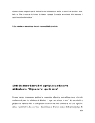 369
comum, um elo temporal que os familiarize com o instituído e, assim, os autorize a instituir o novo.
Pois, na feliz formulação de Revaut d’Allones, “começar é começar a continuar. Mas continuar é
também continuar a começar”.
Palavras chaves: autoridade, Arendt, temporalidade, tradição.
Entre cuidado y libertad en la propuesta educativa
nietzschiana: “Llega a ser el que tú eres”.
En este trabajo proponemos analizar la concepción educativa nietzschiana, cuyo principio
fundamental parte del aforismo de Píndaro “Llega a ser el que tú eres”. En esa sintética
proposición aparece clara la concepción educativa del autor alemán en sus dos aspectos:
crítico y constructivo. En su crítica – desarrollada en diversos ensayos de la primera etapa de
 