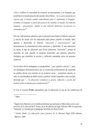 37
crítico, conlleva la necesidad de construir un pensamiento y un lenguaje que
posibiliten la transformación del mundo. Dice Freire, “no es puro idealismo no
esperar que el mundo cambie radicalmente para ir cambiando el lenguaje.
Cambiar el lenguaje es parte del proceso de cambiar el mundo. La relación
lenguaje – pensamiento –mundo es una relación dialéctica, un proceso, es
contradictoria.”6
Por eso, todo proceso educativo que se proyecte para lograr el objetivo genuino
y sincero de actuar con los educandos para juntos cambiar el mundo, debe
apuntar a desarrollar la relación “educación y concienciación” que
desenmascare la contradicción entre opresores y oprimidos. Y esta educación
se opone al tipo de educación que Freire denomina “bancaria”7
, porque al
contrario de ésta, aquella se propone desarrollar una práctica educativa
dialógica que posibilite la acción y reflexión entendida como un proceso
colectivo.
En los años 60 los pedagogos se preguntaban “¿qué significa educar?”, pues
los pedagogos latinoamericanos que se reconocían políticamente de izquierda
no podían obviar esa cuestión en un contexto socio – económico injusto, es
más, lo consideraban un deber moral y político. Freire respondía a esa cuestión
diciendo que “... la educación verdadera es praxis, reflexión y acción del
hombre sobre el mundo para transformarlo”8
1- Con el maestro Freire aprendimos que la educación es una de las condiciones de
6
Idem.
7
Según Julio Barreiro en el estudio preliminar que presenta el libro Educación como
practica de la libertad de P. Freire, en la 48 edición de Siglo XXI de 1999, la expresión
“bancaria” es tomada por el pedagogo brasileño de Pierre Furter
8
Freire, Paulo. La educación como práctica de la libertad. Siglo XXI editores.
México, 1999
 