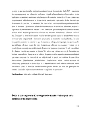 370
su obra en que cuestiona las instituciones educativas de Alemania del Siglo XIX – desmonta
los presupuestos de una educación totalmente volcada a la producción, al mercado, a gestar
innúmeros productores anónimos asimilables por la máquina productiva. En esa concepción
pragmática no había interés en la formación de las diversas capacidades de los discentes, en
desenvolver la creación, la autonomía. Lo esencial era entrenar unidades productivas útiles
para el mercado. Oponiéndose a esa visión reducida de la educación, Nietzsche propone –
siguiendo el pensamiento de Píndaro – una formación que contemple el desenvolvimiento
maduro de las diversas posibilidades creativas del discente: intelectuales, volitivas, afectivas
etc. Él sugiere la intervención de un peculiar docente que sea capaz no de adoctrinar mas de
convocar otra singularidad, motivando el discente a desarrollar su singularidad. En esta
concepción educativa lo esencial es que el docente no sofoque, no imponga, mas que escuche,
que dé lugar a lo más propio del otro. Es decir que colabore, con cuidado y respeto por la
condición de ese sujeto que está tentando desenvolver todas sus potencias. Y, así, ese cuidado
del docente consiste en respetar la libertad del sujeto que está en proceso de formación: en
instigar a que el otro llegue a ser si mismo. Respeto, escucha, cuidado por esa singularidad
que desea expresar lo esencial de su subjetividad. A partir del análisis de esas ideas
nietzschianas (abordaremos principalmente Conferencias sobre establecimientos de
educación), gestadas en el lejano siglo XIX, pensamos reflexionar sobre la educación actual
discutiendo como la relación docente-alumno podría basarse en esos dos principios de
libertad y cuidado, implícitos en la fórmula: “Llega a ser el que tú eres”.
Palabras-llave: Nietzsche, cuidado, libertad, llegar a ser.
Ética e Educação em Kierkegaard e Paulo Freire: por uma
educação transgressora
 