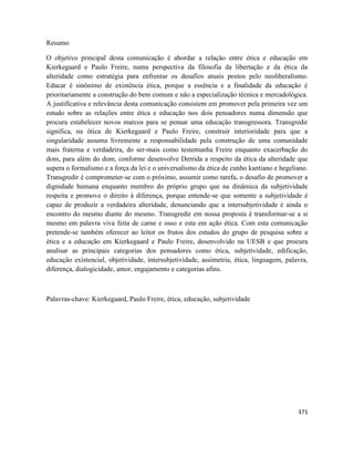 371
Resumo
O objetivo principal desta comunicação é abordar a relação entre ética e educação em
Kierkegaard e Paulo Freire, numa perspectiva da filosofia da libertação e da ética da
alteridade como estratégia para enfrentar os desafios atuais postos pelo neoliberalismo.
Educar é sinônimo de existência ética, porque a essência e a finalidade da educação é
prioritariamente a construção do bem comum e não a especialização técnica e mercadológica.
A justificativa e relevância desta comunicação consistem em promover pela primeira vez um
estudo sobre as relações entre ética e educação nos dois pensadores numa dimensão que
procura estabelecer novos marcos para se pensar uma educação transgressora. Transgredir
significa, na ótica de Kierkegaard e Paulo Freire, construir interioridade para que a
singularidade assuma livremente a responsabilidade pela construção de uma comunidade
mais fraterna e verdadeira, do ser-mais como testemunha Freire enquanto exacerbação do
dom, para além do dom, conforme desenvolve Derrida a respeito da ética da alteridade que
supera o formalismo e a força da lei e o universalismo da ética de cunho kantiano e hegeliano.
Transgredir é comprometer-se com o próximo, assumir como tarefa, o desafio de promover a
dignidade humana enquanto membro do próprio grupo que na dinâmica da subjetividade
respeita e promove o direito à diferença, porque entende-se que somente a subjetividade é
capaz de produzir a verdadeira alteridade, denunciando que a intersubjetividade é ainda o
encontro do mesmo diante do mesmo. Transgredir em nossa proposta é transformar-se a si
mesmo em palavra viva feita de carne e osso e esta em ação ética. Com esta comunicação
pretende-se também oferecer ao leitor os frutos dos estudos do grupo de pesquisa sobre a
ética e a educação em Kierkegaard e Paulo Freire, desenvolvido na UESB e que procura
analisar as principais categorias dos pensadores como ética, subjetividade, edificação,
educação existencial, objetividade, intersubjetividade, assimetria, ética, linguagem, palavra,
diferença, dialogicidade, amor, engajamento e categorias afins.
Palavras-chave: Kierkegaard, Paulo Freire, ética, educação, subjetividade
 