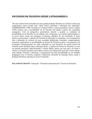 372
UM ENSINO DE FILOSOFIA DESDE LATINOAMERICA
"Os anos oitenta foram marcados por uma grande produção filosófica na América Latina cujo
compromisso estava focado num "saber teórico articulado à libertação dos oprimidos"
(ZIMMERMANN, 1988). Fazendo eco a Dussel (1985), e outros pensadores críticos, Caldera
(1984) anuncia que a possibilidade de tal filosofia está ligada à práxis das sociedades
emergentes. Com tal perspectiva, pretendemos discutir a questão as condições de
possibilidade de tal filosofia em seu diálogo com a Educação, seu estatuto epistemológico e
os novos atores sociais que emergem no processo dialógico de sua construção. É nosso
objetivo recolocarmos a questão da Filosofia da Educação no continente e seu compromisso
com a libertação do contexto de uma sociedade globalizada. Entretanto, compreendemos
necessário repensarmos as possibilidades do Ensino de Filosofia a partir e na perspectiva do
Continente Latinoamericano em razão, sobretudo no caso brasileiro, do recente retorno da
Filosofia como disciplina para a educação básica. A prática do Ensino de Filosofia, no caso
em questão focaremos especificamente o Ensino Médio, parece que tem sido a de tomar a
cultura e a Filosofia europeia como objeto exclusivo de organização curricular. Nosso intento,
neste diálogo Filosofia e Educação, é perguntarmo-nos pela possibilidade de um trabalho
pedagógico com a Filosofia, enquanto componente curricular da educação básica, desde a
produção filosófica realizada em nosso Continente.
PALAVRAS CHAVES: "Educação" "Filosofia Latinoamericana" "Ensino de Filosofia".
 