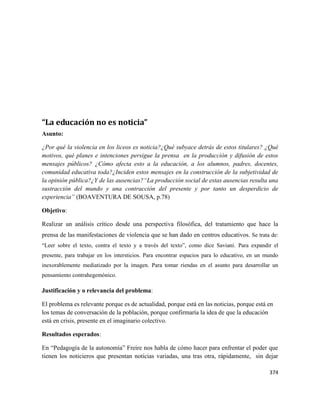 374
“La educación no es noticia”
Asunto:
¿Por qué la violencia en los liceos es noticia?¿Qué subyace detrás de estos titulares? ¿Qué
motivos, qué planes e intenciones persigue la prensa en la producción y difusión de estos
mensajes públicos? ¿Cómo afecta esto a la educación, a los alumnos, padres, docentes,
comunidad educativa toda?¿Inciden estos mensajes en la construcción de la subjetividad de
la opinión pública?¿Y de las ausencias?“La producción social de estas ausencias resulta una
sustracción del mundo y una contracción del presente y por tanto un desperdicio de
experiencia” (BOAVENTURA DE SOUSA, p.78)
Objetivo:
Realizar un análisis crítico desde una perspectiva filosófica, del tratamiento que hace la
prensa de las manifestaciones de violencia que se han dado en centros educativos. Se trata de:
“Leer sobre el texto, contra el texto y a través del texto”, como dice Saviani. Para expandir el
presente, para trabajar en los intersticios. Para encontrar espacios para lo educativo, en un mundo
inexorablemente mediatizado por la imagen. Para tomar riendas en el asunto para desarrollar un
pensamiento contrahegemónico.
Justificación y o relevancia del problema:
El problema es relevante porque es de actualidad, porque está en las noticias, porque está en
los temas de conversación de la población, porque confirmaría la idea de que la educación
está en crisis, presente en el imaginario colectivo.
Resultados esperados:
En “Pedagogía de la autonomía” Freire nos habla de cómo hacer para enfrentar el poder que
tienen los noticieros que presentan noticias variadas, una tras otra, rápidamente, sin dejar
 