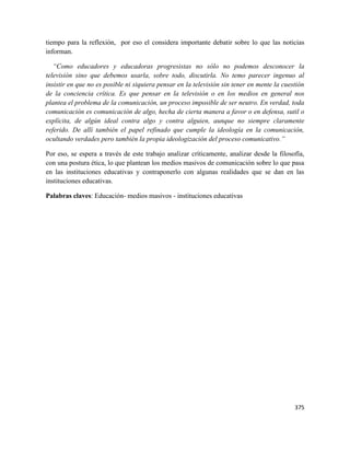 375
tiempo para la reflexión, por eso el considera importante debatir sobre lo que las noticias
informan.
“Como educadores y educadoras progresistas no sólo no podemos desconocer la
televisión sino que debemos usarla, sobre todo, discutirla. No temo parecer ingenuo al
insistir en que no es posible ni siquiera pensar en la televisión sin tener en mente la cuestión
de la conciencia crítica. Es que pensar en la televisión o en los medios en general nos
plantea el problema de la comunicación, un proceso imposible de ser neutro. En verdad, toda
comunicación es comunicación de algo, hecha de cierta manera a favor o en defensa, sutil o
explícita, de algún ideal contra algo y contra alguien, aunque no siempre claramente
referido. De allí también el papel refinado que cumple la ideología en la comunicación,
ocultando verdades pero también la propia ideologización del proceso comunicativo.”
Por eso, se espera a través de este trabajo analizar críticamente, analizar desde la filosofía,
con una postura ética, lo que plantean los medios masivos de comunicación sobre lo que pasa
en las instituciones educativas y contraponerlo con algunas realidades que se dan en las
instituciones educativas.
Palabras claves: Educación- medios masivos - instituciones educativas
 