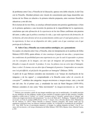 377
de problemas entre Cine y Filosofía de la Educación, aparece otra doble relación, la del Cine
con la Filosofía. Abordaré primero este vínculo de conocimiento para luego desarrollar una
lectura de los filmes en relación a la primera relación propuesta, entre nociones filosófico-
educativas y arte del cine.
De la lectura de los tres films, se concluye afirmativamente otra premisa agambeniana: si bien
en la primera apelamos a una inversión (la premisa de la imposibilidad de la experiencia),
concluimos que esta afirmación de la experiencia en los tres filmes confirman otra premisa
del autor, a saber, que la política constituye la vida, y que toda experiencia (de formación, de
la historia, del arte) deviene tal en un acontecimiento estético por el cual quien piensa y vive
la experiencia, lo hace en un dispositivo de vida y poder con el que construye con el que
participa de la Historia.
II. Sobre Cine y Filosofía: un evento noético-ontológico, ser y pensamiento
En cuanto a la relación entre Cine y Filosofía, sitúo mi interpretación en la analítica de Gilles
Deleuze (1925-1995), quien afirma: el cine construye el pasaje de una idea, y proporciona
las condiciones de posibilidad para una experiencia en y por la cual el espectador se piensa
con los conceptos de la imagen, con otro tipo de imágenes del pensamiento. Dice: “la
filosofía si ocupa di concetti: li produce, li crea. La pittura crea un certo tipo d’immagini,
linee e colori. Il cinema crea un altro tipo d’immagini di pensiero. Comprendere un concetto
non è né più difficile, né più facile che guardare un’immagine” (Deleuze: 2010).
A partir de lo que Deleuze considera una taxonomía o un “ensayo de clasificación de las
imágenes y de los signos”, y comprendiendo a la filosofía como saber de creación de
conceptos117
, establece dos categorías: imagen-movimiento e imagen-tiempo, cara y cruz del
arte del cine. En el primer caso, y estudiando las tesis de Henri Bergson (1859-1951),
Deleuze considera al cine como “falso movimiento”: la imagen-movimiento es un “corte
117
“Deleuze crea conceptos a partir de una imagen metafórica que crea lo metaforizado, y la notable precisión
de esas metáforas, de esas imágenes, residen en que conciben el concepto a partir de algo concreto o sensible,
palpable o visible como el “rizoma” o el “cristal”, resonante como el “ritornelo”, gestual como el “pliegue” que
esboza una imagen-movimiento del pensamiento.” La cita es de María del C. Rodríguez, “Imágenes del tiempo
en el cine”, en Yoel, G. (comp.) (2004) Pensar el Cine 1: imagen, ética y filosofía, Buenos Aires: Manantial, p.
94 Cfr. Deleuze, G. (2011) “Hacer filosofía es entonces construir conceptos. Del mismo modo que los
arquitectos construyen casas, los músicos construyen sonidos, etc. la filosofía es la producción de conceptos”.
Cfr. Cap. XXII “La luz, el movimiento intensivo y el tiempo. Lo sublime dinámico en Kant”, Cine II: Los
signos del movimiento y del tiempo (Seminarios de Gilles Deleuze 1982/1983), Buenos Aires, Editorial Cactus,
p. 463.
 