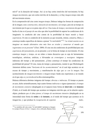 378
móvil” en la duración del tiempo. Así: a) no hay cortes inmóviles del movimiento; b) hay
imagen-movimiento, que son cortes móviles de la duración; y c) hay imagen-tiempo más allá
del movimiento mismo.
En la comprensión del cine como imagen-tiempo, Deleuze indaga las formas de composición
de la imagen como construcción y duración de movimiento y de tiempo, pero de un tiempo en
movimiento por la que se ex-pone algo del ser. Esa trama de tiempo y movimiento de que está
hecho el cine es el pasaje de una idea que abre la posibilidad de superar las condiciones de lo
imaginario: la condición del cine consta de la posibilidad de hacer mundo y hacer
experiencia. El cine es condición de la memoria ya que recuerda, retiene, conserva, libera, y
construye modos específicos de darnos a pensar “lo inolvidable”118
: “su virtud consiste no en
imaginar un mundo alternativo sino más bien en revelar y conservar el mundo que
registramos en un presente” (Choi: 2009). El cine nos da condiciones de posibilidad para una
experiencia del pensamiento, en un presente y en la forma de tiempo en movimiento. El cine
construye imagen y tiempo, en un relato o trama discursiva que es caja de herramientas
tecnológicas, artísticas, estéticas, e hilvanadas en cronosignos y noosignos: imágenes
indirectas del tiempo y del pensamiento. ¿Cómo construye el tiempo las condiciones de
posibilidad del pensar? El cine, trama de tiempo y pensamiento, instala lo que Michelangelo
Antonioni definía como “horizonte de los acontecimientos” en el cual algo acontece en un
exceso de tiempo y movimiento, y manifestación de algo que es con la imagen. Ese
acontecimiento de imagen-movimiento e imagen-tiempo funda una experiencia y un mundo
en el que algo es y se revela en la obra cinematográfica.
Deleuze diferencia distintas imágenes del tiempo: directas e indirectas. El tiempo es puesto
en acto, dicho aristotélicamente, bajo cuatro formas indirectas o signos (potencias): el tiempo
de movimiento extensivo (desplegado en el espacio) tiene forma de intervalo o de inmenso
(Todo), es el modo del tiempo que acontece en imágenes móviles que, en la relación sujeto-
objeto, producen que el alma piense; el tiempo de movimiento intensivo (desplegado en su
intensidad) tiene forma de orden o de instante, es el modo del tiempo que acontece en la
imagen-luz, y que produce la recuperación de experiencias vividas o de relaciones vitales.
118
La metáfora del cine como “lo inolvidable” pertenece a Jacques Rancière (2004) “Lo inolvidable”, en Yoel,
G. (comp.) Pensar el Cine 1: imagen, ética y filosofía, Buenos Aires: Manantial
 