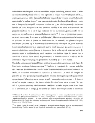379
Pero también hay imágenes directas del tiempo: imagen-recuerdo y presente actual. Ambas
se sintetizan en la figura del cono. El cono representa la imagen-recuerdo (Bergson: 2012). A
esa imagen-recuerdo Gilles Deleuze le añade otra imagen: la del presente actual, bellamente
denominado “cristal de tiempo”, o de presente desdoblado. Por la metáfora del cono vemos
que la imagen cinematográfica acontece en situación, y en ella los personajes del relato
realizan un “salto metafísico”: el salto consta de elevarse de los datos de la situación a la
pregunta metafísica por el ser de algo o alguien, por sus experiencias, por su pasado, por su
deseo, por sus sueños, por su temporalidad, por su muerte119
. El cono se compone de imagen-
recuerdo (memoria) y de presente actual (duración). El cono (acontecimiento de la imagen)
se posiciona en punto S (centro de indeterminación, la memoria) del plano o imagen-
movimiento (P): entre S y P, en virtud de los elementos que constituyen a P, quien piensa el
tiempo actualiza la memoria en un presente que va siendo pasado, y que es recuerdo puro o
presente desdoblado. A medida que el cono crece hacia arriba, sucede una experiencia de
presente actual o desdoblado que es el encuentro con distintas capas del pasado que o
actualizan lo vivido en un estado de paramnesia: la memoria actualiza lo vivido por la
duración de ese presente que pasa, que contiene el pasado y que se hace pasado.
Una de las imágenes con las que Deleuze sintetiza la noción de imagen-tiempo es la figura de
los cristales de tiempo (o imagen-cristal)120
. En efecto, la experiencia del cine nos posibilita
esta condición del tiempo como cristal o estado de simultaneidad actual-virtual: el cristal, en
efecto, es la unidad irreductible de actualidad y virtualidad. Lo actual es siempre un
presente, que tiene que pasar para que llegue otro presente. La imagen es pasado y presente al
mismo tiempo: “el presente es la imagen actual, y su pasado contemporáneo es la imagen
virtual, la imagen en espejo… La imagen virtual del cristal es un nuevo presente “del que
ella es el pasado absoluta y simultáneamente” (Deleuze: 2011) La imagen virtual existe fuera
de la conciencia, en el tiempo, y no tendría que darnos más trabajo admitir la insistencia
119
“Elevarse de los datos de la situación a los datos de la pregunta es un camino que yo llamaría de naturaleza
“metafísica”. Que permitiría atribuirle a los rusos y a los japoneses –a algunos- una metafísica vecina, común:
“Denme los datos de la pregunta.” Cap. XIX “Paréntesis sobre el cine experimental. Kurosawa y la acción”, en
Deleuze, G. (2011) Cine II: Los signos del movimiento y del tiempo (Seminarios de Gilles Deleuze 1982/1983),
Buenos Aires, Editorial Cactus.
120
La imagen “cristal de tiempo” es de F. Guattari, a la que obviamente Deleuze le da un uso específico al
tiempo del cine. También la toma de Jean Epstein, de sus tratados para una ontología del cine.
 
