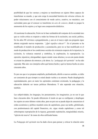 38
posibilidad de que los varones y mujeres se transformen en sujetos libres capaces de
transformar su mundo, y que esto exige la necesidad histórica de volverse críticos, de
poder relacionarse con el conocimiento de modo activo, creativo, no mecánico, con
curiosidad, para que el conocer se transforme en acto de conocer, donde se juegue la
autonomía de los sujetos y se logre una comprensión dialéctica.
Al cuestionar la educación, Freire no lo hace aislándola del conjunto de la sociedad sino
que su visión crítica es respecto a todas las formas de la exclusión, sea social, política,
En los años 90 volvimos a preguntárnoslo, y aun en el nuevo siglo esa pregunta sigue
abierta exigiendo nuevas respuestas. “¿Qué significa educar?”. En el presente se ha
modificado el modelo de producción y acumulación, pero no se han modificado ni el
modo de producción ni las condiciones sociales de existencia respecto de la injusticia, la
exclusión, la violencia material y simbólica, la explotación, la expropiación. La
opresión, injusticia y desigualdad, siguen siendo venas abiertas y es en este punto donde
se cruzan los planteos de entonces y de ahora. La “pedagogía del oprimido” no ha sido
superada. Más aún: nos interpela sobre qué hemos hecho y qué no hemos hecho en estos
cincuenta años.
Es por eso que si se propone ampliarla, profundizarla, abrirla a nuevos sentidos, se debe
ser consientes de que siempre se estará dando vueltas a su entorno. Puede desplegársela
espiraladamente, pero en tanto los oprimidos continúen existiendo, la pedagogía y la
educación deberán ser tareas políticas liberadoras. Y aún superada esta situación,
también.
Las subjetividades, los lenguajes, los pensamientos, los imaginarios, ya no son lo que
hace cincuenta años. Se puede diferenciar el modo en que se configuran y despliegan
los sujetos en estos últimos veinte años, pero no por eso se puede dejar de caracterizar el
orden económico y político mundial como de capitalismo, pues sea tardío, globalizado,
con predominancia del capital financiero, etc. sigue siendo capitalismo y como tal
sobreimpone expropiación de la riqueza, generando explotación, marginalidad, miseria,
“ejército de reserva” de mano de obra calificada barata.
La Pedagogía del oprimido nos ha dado claves para pensar y criticar la relación entre
 
