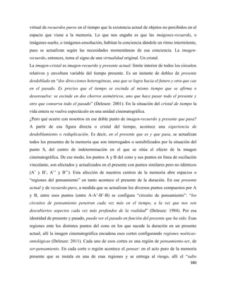 380
virtual de recuerdos puros en el tiempo que la existencia actual de objetos no percibidos en el
espacio que viene a la memoria. Lo que nos engaña es que las imágenes-recuerdo, o
imágenes-sueño, o imágenes-ensoñación, habitan la conciencia dándole un ritmo intermitente,
pues se actualizan según las necesidades momentáneas de esa conciencia. La imagen-
recuerdo, entonces, toma el signo de una virtualidad original. Un cristal.
La imagen-cristal es imagen-recuerdo y presente actual: límite interior de todos los circuitos
relativos y envoltura variable del tiempo presente. Es un instante de doblez de presente
desdoblado en “dos direcciones heterogéneas, una que se logra hacia el futuro y otra que cae
en el pasado. Es preciso que el tiempo se escinda al mismo tiempo que se afirma o
desenvuelve: se escinde en dos chorros asimétricos, uno que hace pasar todo el presente y
otro que conserva todo el pasado” (Deleuze: 2001). En la situación del cristal de tiempo la
vida entera se vuelve espectáculo en una unidad cinematográfica.
¿Pero qué ocurre con nosotros en ese doble punto de imagen-recuerdo y presente que pasa?
A partir de esa figura directa o cristal del tiempo, acontece una experiencia de
desdoblamiento o reduplicación. Es decir, en el presente que es y que pasa, se actualizan
todos los presentes de la memoria que son interrogados o sensibilizados por la situación del
punto S, del centro de indeterminación en el que se sitúa el efecto de la imagen
cinematográfica. De ese modo, los puntos A y B del cono y sus puntos en línea de oscilación
vinculante, son afectados y actualizados en el presente con puntos similares pero no idénticos
(A’ y B’, A’’ y B’’). Esta afección de nuestros centros de la memoria abre espacios o
“regiones del pensamiento” en tanto acontece el presente de la duración. En ese presente
actual y de recuerdo-puro, a medida que se actualizan los diversos puntos compuestos por A
y B, entre esos puntos (entre A-A’-B’-B) se configura “circuito de pensamiento”: “los
circuitos de pensamiento penetran cada vez más en el tiempo, a la vez que nos son
descubiertos aspectos cada vez más profundos de la realidad” (Deleuze: 1984). Por esa
identidad de presente y pasado, puedo ver el pasado en función del presente que ha sido. Esas
regiones ente los distintos puntos del cono en los que sucede la duración en un presente
actual, allí la imagen cinematográfica encadena esos cortes configurando regiones noéticas-
ontológicas (Deleuze: 2011). Cada uno de esos cortes es una región de pensamiento-ser, de
ser-pensamiento. En cada corte o región acontece el pensar: en el acto puro de la memoria
presente que se instala en una de esas regiones y se entrega al riesgo, allí el “salto
 