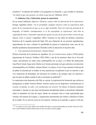 381
metafísico”: la apuesta del hombre a las preguntas en situación, y que exceden la situación,
“no saben lo que van a pensar, no saben lo que buscan” (Deleuze: 2011).
III. Infancia, Cine y Educación: pensar la experiencia
En un ensayo bellísimo, Infancia e Historia: ensayo sobre la destrucción de la experiencia,
Giorgio Agamben afirma: “en la actualidad, cualquier discurso sobre la experiencia debe
partir de la constatación de que ya no es algo realizable. Pues así como fue privado de la
biografía, al hombre contemporáneo se le ha expropiado su experiencia: más bien la
capacidad de tener y transmitir experiencias quizás sea uno de los pocos datos ciertos de que
dispone sobre sí mismo” (Agamben: 2001). Veremos en tres films de distintos momentos
históricos de la segunda mitad del Siglo XX una refutación de esa premisa agambeniana,
especialmente de cara a afirmar la posibilidad de pensar la experiencia como uno de los
desafíos pendientes del pensamiento filosófico sobre la educación en nuestros días.
1. Una experiencia de formación: Antoine Doinel
Primera inversión de la premisa de Agamben. En Los Cuatrocientos Golpes (1959) primer
largometraje de Francois Truffaut (1932-1984) y una de las primeras obras de la Nouvelle
Vague, encontramos un relato cuasi autobiográfico de su autor y el debut del adolescente
Jean-Pierre Léaud, luego actor fetiche en el mismo personaje con que comienza su trayectoria
cinematográfica con Truffaut: Antoine Doinel. Les Quatre Cents Coups muestra la historia de
un púber no deseado por su madre, no muy querido por su padrastro ni por su maestro, y que
vive situaciones de desamparo, de iniciación en el delito y de castigos cada vez mayores o
que son para un adulto cuando él aún se encuentra en pubertad121
.
La experiencia más denotativa del film es, quizás, la experiencia de formación que realiza su
protagonista, el púber Antoine Doinel. Antoine cuenta con un dispositivo constituido por la
escuela, la familia, la calle y las instituciones de encierro. En efecto, la historia comienza
mostrando a Antoine en una clase estrictamente disciplinada donde es descubierto dibujando
sobre el calendario con foto de mujer. Desde ese momento sólo se verán reprimendas para
Antoine, del maestro de Lengua, y suspensiones permanentes por mentir o falsificar la firma
de su madre. En su casa las cosas no son mejores, Antoine no es querido, y agrava a ello que
121121
Les Quatre Cents Coups alude a dos sentidos del relato: al exceso de picardías de un niño (“hacer las mil y
una”) como también al hecho doloroso por el cual a un niño la vida le golpea.
 