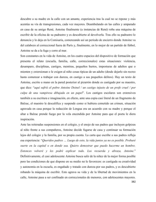 382
descubre a su madre en la calle con un amante, experiencia tras la cual no se repone y más
acentúa su vía de transgresiones, cada vez mayores. Deambulando en las calles y amparado
en casa de su amigo René, Antoine finalmente (a instancias de René) roba una máquina de
escribir de la oficina de su padrastro y es descubierto al devolverla. Tras ello su padrastro lo
denuncia y lo deja en la Comisaría, comenzando así un período de encierro donde Antoine va
del calabozo al correccional fuera de París y, finalmente, en lo mejor de un partido de fútbol,
Antoine se da a la fuga y corre al mar.
Son constantes en la vida de Antoine, en los cuatro espacios del dispositivo de formación que
presenta el relato (escuela, familia, calle, correccionales) estas situaciones: violencia,
desamparo, disciplinas, castigos, mentiras, pequeños hurtos, imposturas de adultos que o
mienten y extorsionan o le exigen al niño cosas típicas de un adulto (desde dejarlo sin recreo
hasta comenzar a trabajar con dureza, en castigo a sus pequeños delitos). Hay un texto de
Antoine, escrito a mano en la pared posterior al pizarrón donde es castigado por su maestro,
que dice: “aquí sufrió el pobre Antoine Doinel / un castigo injusto de un profe cruel / por
culpa de una vampiresa dibujada en un papel”. Los castigos escolares son extensivos
también a su escritura e imaginación, en efecto, ante una copia casi literal de un fragmento de
Balzac, el maestro le descalifica y suspende como si hubiera cometido un crimen, situación
agravada en casa porque la redacción de Lengua era un acuerdo con su madre y porque el
altar a Balzac prende fuego por la vela encendida por Antoine para que el poeta le diera
inspiración.
Ante las reiteradas suspensiones en el colegio, y el enojo de sus padres que incluyen golpizas
al niño frente a sus compañeros, Antoine decide fugarse de casa y continuar su formación
lejos del colegio y la familia, por su propia cuenta. La carta que escribe a sus padres refleja
esa experiencia: “Queridos padres … Luego de esto, la vida juntos ya no es posible. Probaré
suerte en la capital o en donde sea. Quiero demostrar que puedo hacerme un hombre.
Entonces volveré y les podré explicar todo. Los recuerda y abraza, Antoine.”
Definitivamente, el casi adolescente Antoine busca salir de la niñez de la mejor forma posible
pero las condiciones de que dispone en su medio no le favorecen: es castigada su creatividad
y autonomía en la escuela, es engañado y tratado con dureza por sus padres, y es descubierto
robando la máquina de escribir. Esto agrava su vida y de la libertad de movimientos en la
calle, Antoine pasa a ser confinado en correccionales de menores, con adolescentes mayores.
 