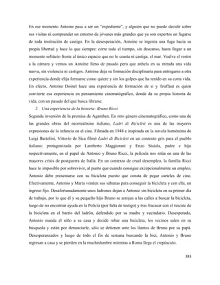 383
En ese momento Antoine pasa a ser un “expediente”, y alguien que no puede decidir sobre
sus visitas ni comprender un entorno de jóvenes más grandes que ya son expertos en fugarse
de toda institución de castigo. En la desesperación, Antoine se ingenia una fuga hacia su
propia libertad y hace lo que siempre: corre todo el tiempo, sin descanso, hasta llegar a un
momento solitario frente al único espacio que no lo coarta ni castiga: el mar. Vuelve el rostro
a la cámara y vemos un Antoine lleno de pasado pero que anhela en su mirada una vida
nueva, sin violencia ni castigos. Antoine deja su formación disciplinaria para entregarse a otra
experiencia donde elija formarse como quiere y sin los golpes que ha tenido en su corta vida.
En efecto, Antoine Doinel hace una experiencia de formación de sí y Truffaut es quien
convierte esa experiencia en pensamiento cinematógrafico, donde da su propia historia de
vida, con un pasado del que busca librarse.
2. Una experiencia de la historia: Bruno Ricci
Segunda inversión de la premisa de Agamben. En otro género cinematográfico, como una de
las grandes obras del neorrealismo italiano, Ladri di Bicicleti es una de las mayores
expresiones de la infancia en el cine. Filmada en 1948 e inspirada en la novela homónima de
Luigi Bartolini, Vittorio de Sica filmó Ladri di Bicicleti en un contexto gris para el pueblo
italiano: protagonizada por Lamberto Maggiorani y Enzo Staiola, padre e hijo
respectivamente, en el papel de Antonio y Bruno Ricci, la película nos sitúa en una de las
mayores crisis de postguerra de Italia. En un contexto de cruel desempleo, la familia Ricci
hace lo imposible por sobrevivir, al punto que cuando consigue excepcionalmente un empleo,
Antonio debe presentarse con su bicicleta puesto que consta de pegar carteles de cine.
Efectivamente, Antonio y María venden sus sábanas para conseguir la bicicleta y con ella, un
ingreso fijo. Desafortunadamente unos ladrones dejan a Antonio sin bicicleta en su primer día
de trabajo, por lo que él y su pequeño hijo Bruno se arrojan a las calles a buscar la bicicleta,
luego de no encontrar ayuda en la Policía (por falta de testigo) y tras fracasar con el rescate de
la bicicleta en el barrio del ladrón, defendido por su madre y vecindario. Desesperado,
Antonio manda el niño a su casa y decide robar una bicicleta, los vecinos salen en su
búsqueda y están por denunciarle, sólo se detienen ante los llantos de Bruno por su papá.
Desesperanzados y luego de todo el fin de semana buscando la bici, Antonio y Bruno
regresan a casa y se pierden en la muchedumbre mientras a Roma llega el crepúsculo.
 