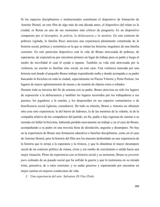 384
Si los espacios disciplinarios e institucionales constituían el dispositivo de formación de
Antoine Doinel, en este film de algo más de una década antes, el dispositivo del relato es la
ciudad, es Roma en uno de sus momentos más críticos de posguerra. Es un dispositivo
compuesto por el desempleo, la policía, la delincuencia y la mentira. En este contexto de
pobreza vigilada, la familia Ricci atraviesa una experiencia plenamente constituida de la
historia social, política y económica en la que se sitúan las historias singulares de una familia
corriente. En este particular dispositivo está la vida de Bruno atravesada de pobreza, de
esperanzas, de expectativas por encontrar primero un lugar de trabajo para su padre y luego el
medio de movilidad al cual él ayuda a reparar. También su vida está atravesada por la
violencia, no escolar ni familiar sino social, en este caso. Una violencia marcada por una
historia real donde el pequeño Bruno trabaja expendiendo nafta y donde acompaña a su padre
buscando la bicicleta en toda la ciudad, especialmente en Piazza Vittorio y Porta Portese, los
lugares de mayor aglutinamiento de masas y de reunión de objetos rotos o robados.
Durante toda su travesía del fin de semana con su padre, Bruno atraviesa no sólo los lugares
de exposición a la delincuencia y también los lugares recorridos por los trabajadores a sus
puestos, los jugadores a la cancha, y los desposeídos en sus espacios comunitarios o de
beneficencia social (iglesias, comedores). De todo su tránsito, Bruno y Antonio no obtienen
otra cosa sino experiencia: la del barrio de ladrones, la de las mentiras de la vidente, la de la
compañía relativa de los compañeros del partido, en fin, padre e hijo regresan de camino a su
morada sin hallar la bicicleta, habiendo perdido nuevamente un trabajo y en el caso de Bruno,
acompañando a su padre en una travesía llena de desolación, angustia y desamparo. No hay
en la experiencia de Bruno una formación educativa o familiar disciplinaria, como en el caso
de Antoine Doinel, pero la historia del film nos los muestra desbordado en una experiencia de
la historia que le arroja a la esperanza y la tristeza, y que lo abandona al mayor desamparo
social de un contexto político de ruinas, crisis y sin rumbo de crecimiento o salida hacia una
mejor situación. Pleno de experiencia con su historia social y su momento, Bruno es presente
puro colmado de un pasado social que ha sufrido la guerra y que lo testimonia en su mirada
triste, pensativa, de a ratos sonriente, y su andar gracioso y esperanzado por encontrar un
mejor camino en mejores condiciones de vida.
3. Una experiencia del arte: Salvatore Di Vita (Totó)
 