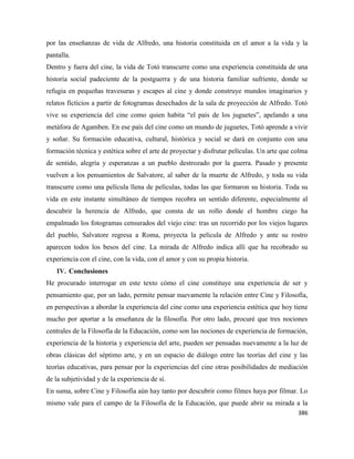 386
por las enseñanzas de vida de Alfredo, una historia constituida en el amor a la vida y la
pantalla.
Dentro y fuera del cine, la vida de Totó transcurre como una experiencia constituida de una
historia social padeciente de la postguerra y de una historia familiar sufriente, donde se
refugia en pequeñas travesuras y escapes al cine y donde construye mundos imaginarios y
relatos ficticios a partir de fotogramas desechados de la sala de proyección de Alfredo. Totó
vive su experiencia del cine como quien habita “el país de los juguetes”, apelando a una
metáfora de Agamben. En ese país del cine como un mundo de juguetes, Totó aprende a vivir
y soñar. Su formación educativa, cultural, histórica y social se dará en conjunto con una
formación técnica y estética sobre el arte de proyectar y disfrutar películas. Un arte que colma
de sentido, alegría y esperanzas a un pueblo destrozado por la guerra. Pasado y presente
vuelven a los pensamientos de Salvatore, al saber de la muerte de Alfredo, y toda su vida
transcurre como una película llena de películas, todas las que formaron su historia. Toda su
vida en este instante simultáneo de tiempos recobra un sentido diferente, especialmente al
descubrir la herencia de Alfredo, que consta de un rollo donde el hombre ciego ha
empalmado los fotogramas censurados del viejo cine: tras un recorrido por los viejos lugares
del pueblo, Salvatore regresa a Roma, proyecta la película de Alfredo y ante su rostro
aparecen todos los besos del cine. La mirada de Alfredo indica allí que ha recobrado su
experiencia con el cine, con la vida, con el amor y con su propia historia.
IV. Conclusiones
He procurado interrogar en este texto cómo el cine constituye una experiencia de ser y
pensamiento que, por un lado, permite pensar nuevamente la relación entre Cine y Filosofía,
en perspectivas a abordar la experiencia del cine como una experiencia estética que hoy tiene
mucho por aportar a la enseñanza de la filosofía. Por otro lado, procuré que tres nociones
centrales de la Filosofía de la Educación, como son las nociones de experiencia de formación,
experiencia de la historia y experiencia del arte, pueden ser pensadas nuevamente a la luz de
obras clásicas del séptimo arte, y en un espacio de diálogo entre las teorías del cine y las
teorías educativas, para pensar por la experiencias del cine otras posibilidades de mediación
de la subjetividad y de la experiencia de sí.
En suma, sobre Cine y Filosofía aún hay tanto por descubrir como filmes haya por filmar. Lo
mismo vale para el campo de la Filosofía de la Educación, que puede abrir su mirada a la
 