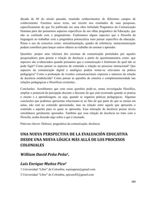 389
década de 60 do século passado, reunindo conhecimentos de diferentes campos de
conhecimento. Fazemos nesse texto, um recorte nos resultados de suas pesquisas,
especificamente do que foi publicado em uma obra intitulada Pragmática da Comunicação
Humana para daí pensarmos aspectos específicos de um olhar pragmático da Educação, que
não se confunde com o pragmatismo. Exploramos alguns aspectos que a filosofia da
linguagem ao trabalhar com a pragmática potencializa num pensar específico da educação.
Pensa o uso de conceitos como: retroalimentação, quadro de referência, metacomunicação
podem contribuir para lançar outros olhares ao trabalho do ensinar e aprender.
Questões: propor uma releitura dos axiomas da comunicação postulados por aqueles
pesquisadores para pensar a relação de docência a partir de questionamentos como: que
aspectos são evidenciados quando pensamos que a comunicação é fenômeno do qual não se
pode fugir? Como pensar os aspectos de conteúdo e relação no processo interacional? Que
aspectos da comunicação digital e analógica podem tornar-se relevantes na prática
pedagógica? Como a pontuação de eventos comunicacionais expressa a natureza da relação
de docência estabelecida? Como pensar as questões de simetria e complementariedade nas
relações pedagógicas e filosóficas existentes..
Conclusões: Acreditamos que com essas questões pode-se, numa investigação filosófica,
ampliar o potencial de percepção docente e discente do que está ocorrendo quando se pratica
o ensino e a aprendizagem, ou seja, quando se organiza práticas pedagógicas. Algumas
conclusões que podemos apresentar relacionam-se ao fato de que parte do que se ensina em
aulas, não está no conteúdo apresentado, mas na relação entre aquele que apresenta o
conteúdo e aqueles para os quais se apresenta. Essa interação de docência possui níveis
simultâneos geralmente ignorados. Também que essa relação de docência no trato com a
filosofia, acaba dizendo algo sobre o que é ensinado.
Palavras chaves: Deleuze, pragmática da comunicação, docência.
UNA NUEVA PERSPECTIVA DE LA EVALUACIÓN EDUCATIVA
DESDE UNA NUEVA LÓGICA MÁS ALLÁ DE LOS PROCESOS
COLONIALES
William David Peña Peña1,
Luis Enrique Muñoz Pico2
1 Universidad “Libre” de Colombia, wpenapena@gmail.com
2 Universidad “Libre” de Colombia, epicuro82@gmail.com
 