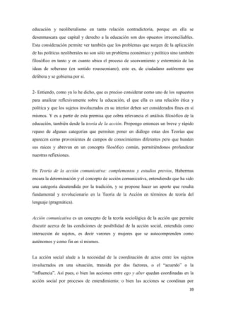 39
educación y neoliberalismo en tanto relación contradictoria, porque en ella se
desenmascara que capital y derecho a la educación son dos opuestos irreconciliables.
Esta consideración permite ver también que los problemas que surgen de la aplicación
de las políticas neoliberales no son sólo un problema económico y político sino también
filosófico en tanto y en cuanto ubica el proceso de socavamiento y exterminio de las
ideas de soberano (en sentido rousseoniano), esto es, de ciudadano autónomo que
delibera y se gobierna por sí.
2- Entiendo, como ya lo he dicho, que es preciso considerar como uno de los supuestos
para analizar reflexivamente sobre la educación, el que ella es una relación ética y
política y que los sujetos involucrados en su interior deben ser considerados fines en sí
mismos. Y es a partir de esta premisa que cobra relevancia el análisis filosófico de la
educación, también desde la teoría de la acción. Propongo entonces un breve y rápido
repaso de algunas categorías que permiten poner en diálogo estas dos Teorías que
aparecen como provenientes de campos de conocimientos diferentes pero que hunden
sus raíces y abrevan en un concepto filosófico común, permitiéndonos profundizar
nuestras reflexiones.
En Teoría de la acción comunicativa: complementos y estudios previos, Habermas
encara la determinación y el concepto de acción comunicativa, entendiendo que ha sido
una categoría desatendida por la tradición, y se propone hacer un aporte que resulta
fundamental y revolucionario en la Teoría de la Acción en términos de teoría del
lenguaje (pragmática).
Acción comunicativa es un concepto de la teoría sociológica de la acción que permite
discutir acerca de las condiciones de posibilidad de la acción social, entendida como
interacción de sujetos, es decir varones y mujeres que se autocomprenden como
autónomos y como fin en sí mismos.
La acción social alude a la necesidad de la coordinación de actos entre los sujetos
involucrados en una situación, transida por dos factores, o el “acuerdo” o la
“influencia”. Así pues, o bien las acciones entre ego y alter quedan coordinadas en la
acción social por procesos de entendimiento; o bien las acciones se coordinan por
 