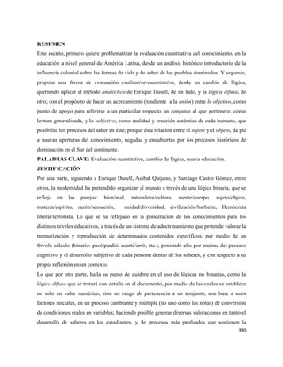 390
RESUMEN
Este escrito, primero quiere problematizar la evaluación cuantitativa del conocimiento, en la
educación a nivel general de América Latina, desde un análisis histórico introductorio de la
influencia colonial sobre las formas de vida y de saber de los pueblos dominados. Y segundo,
propone una forma de evaluación cualitativa-cuantitativa, desde un cambio de lógica,
queriendo aplicar el método analéctico de Enrique Dusell, de un lado, y la lógica difusa, de
otro; con el propósito de hacer un acercamiento (tendiente a la unión) entre lo objetivo, como
punto de apoyo para referirse a un particular respecto un conjunto al que pertenece, como
lectura generalizada, y lo subjetivo, como realidad y creación auténtica de cada humano, que
posibilita los procesos del saber en éste; porque ésta relación entre el sujeto y el objeto, da pié
a nuevas aperturas del conocimiento, negadas y encubiertas por los procesos históricos de
dominación en el Sur del continente.
PALABRAS CLAVE: Evaluación cuantitativa, cambio de lógica, nueva educación.
JUSTIFICACIÓN
Por una parte, siguiendo a Enrique Dusell, Anibal Quijano, y Santiago Castro Gómez, entre
otros, la modernidad ha pretendido organizar al mundo a través de una lógica binaria, que se
refleja en las parejas: bien/mal, naturaleza/cultura, mente/cuerpo, sujeto/objeto,
materia/espíritu, razón/sensación, unidad/diversidad, civilización/barbarie, Demócrata
liberal/terrorista. Lo que se ha reflejado en la ponderación de los conocimientos para los
distintos niveles educativos, a través de un sistema de adoctrinamiento que pretende valorar la
memorización y reproducción de determinados contenidos específicos, por medio de un
frívolo cálculo (binario: pasó/perdió, acertó/erró, etc.), poniendo ello por encima del proceso
cognitivo y el desarrollo subjetivo de cada persona dentro de los saberes, y con respecto a su
propia reflexión en un contexto.
Lo que por otra parte, halla su punto de quiebre en el uso de lógicas no binarias, como la
lógica difusa que se tratará con detalle en el documento, por medio de las cuales se establece
no solo un valor numérico, sino un rango de pertenencia a un conjunto, con base a unos
factores iniciales, en un proceso cambiante y múltiple (no uno como las notas) de conversión
de condiciones reales en variables; haciendo posible generar diversas valoraciones en tanto el
desarrollo de saberes en los estudiantes, y de procesos más profundos que sostienen la
 